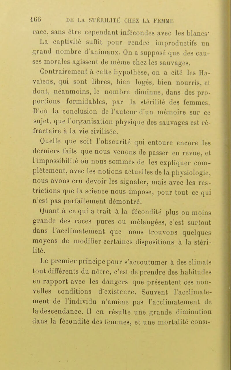 race, sans être cependant infécondes avec les blancs' La captivité suffit pour rendre improductifs un grand nombre d'animaux. On a supposé que des cau- ses inorales agissent de même chez les sauvages. Contrairement à cette hypothèse, on a cité les Ha- vaïens, qui sont libres, bien logés, bien nourris, et dont, néanmoins, le nombre diminue, dans des pro- portions formidables, par la stérilité des femmes. D'où la conclusion de l'auteur d'un mémoire sur ce sujet, que l'organisation physique des sauvages est ré- fractaire à la vie civilisée. Quelle que soit l'obscurité qui entoure encore les derniers faits que nous venons de passer en revue, et l'impossibilité où nous sommes de les expliquer com- plètement, avec les notions actuelles de la physiologie, nous avons cru devoir les signaler, mais avec les res- trictions que la science nous impose, pour tout ce qui n'est pas parfaitement démontré. Quant à ce qui a trait à la fécondité plus ou moins grande des races pures ou mélangées, c'est surtout dans l'acclimatement que nous trouvons quelques moyens de modifier certaines dispositions à la stéri- lité. Le premier principe pour s'accoutumer à des climats tout différents du nôtre, c'est de prendre des habitudes en rapport avec les dangers que présentent ces nou- velles conditions d'existence. Souvent l'acclimate- ment de l'individu n'amène pas l'acclimatement de la descendance. Il en résulte une grande diminution dans la fécondité des femmes, et une mortalité consi-
