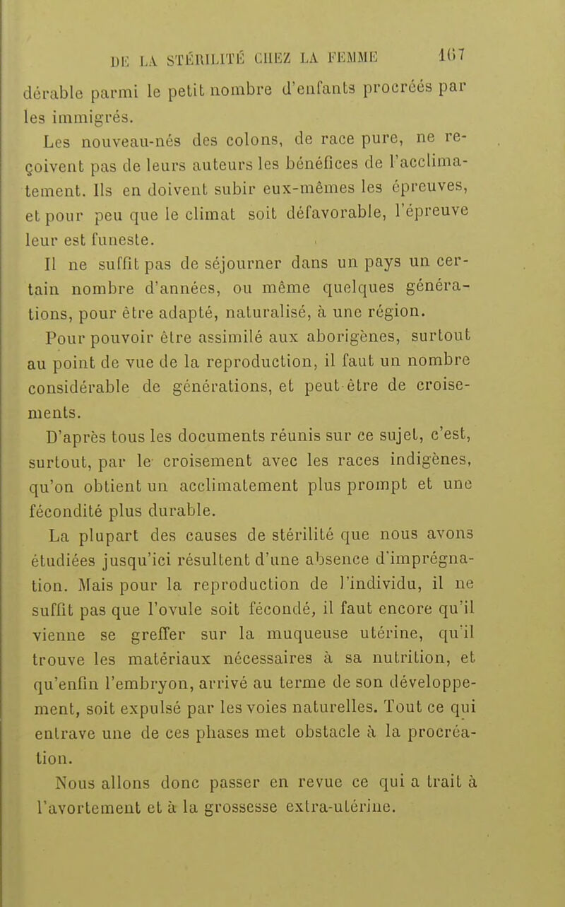 dérable parmi le petit nombre d'enfants procréés par les immigrés. Les nouveau-nés des colons, de race pure, ne re- çoivent pas de leurs auteurs les bénéfices de l'acclima- tement. Ils en doivent subir eux-mêmes les épreuves, et pour peu que le climat soit défavorable, l'épreuve leur est funeste. Il ne suffit pas de séjourner dans un pays un cer- tain nombre d'années, ou même quelques généra- tions, pour être adapté, naturalisé, à une région. Pour pouvoir être assimilé aux aborigènes, surtout au point de vue de la reproduction, il faut un nombre considérable de générations, et peut-être de croise- ments. D'après tous les documents réunis sur ce sujet, c'est, surtout, par le croisement avec les races indigènes, qu'on obtient un acclimatement plus prompt et une fécondité plus durable. La plupart des causes de stérilité que nous avons étudiées jusqu'ici résultent d'une absence d'imprégna- tion. Mais pour la reproduction de l'individu, il ne suffit pas que l'ovule soit fécondé, il faut encore qu'il vienne se greffer sur la muqueuse utérine, qu'il trouve les matériaux nécessaires à sa nutrition, et qu'enfin l'embryon, arrivé au terme de son développe- ment, soit expulsé par les voies naturelles. Tout ce qui entrave une de ces phases met obstacle à la procréa- tion. Nous allons donc passer en revue ce qui a trait à l'avortement et à la grossesse extra-utérine.