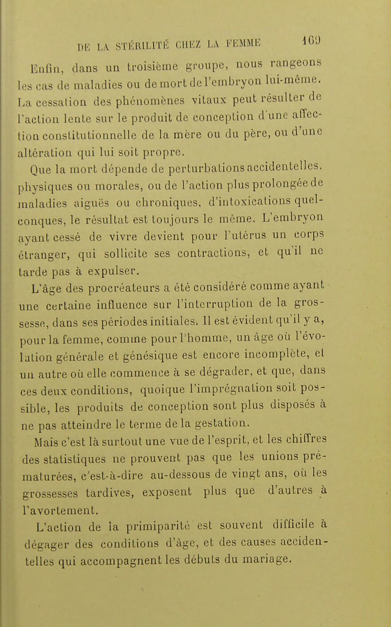 Enfin, dans un troisième groupe, nous rangeons les cas de maladies ou de mort de l'embryon lui-même. La cessation des phénomènes vitaux peut résulter de l'action lente sur le produit de conception d'une affec- tion constitutionnelle de la mère ou du père, ou d'une altération qui lui soit propre. Que la mort dépende de perturbations accidentelles, physiques ou morales, ou de l'action plus prolongée de maladies aiguës ou chroniques, d'intoxications quel- conques, le résultat est toujours le môme. L'embryon ayant cessé de vivre devient pour l'utérus un corps étranger, qui sollicite ses contractions, et qu'il ne tarde pas à expulser. L'âge des procréateurs a été considéré comme ayant une certaine influence sur l'interruption de la gros- sesse, dans ses périodes initiales; 11 est évident qu'il y a, pour la femme, comme pour l'homme, un âge où l'évo- lution générale et génésique est encore incomplète, et un autre où elle commence à se dégrader, et que, dans ces deux conditions, quoique l'imprégnation soit pos- sible, les produits de conception sont plus disposés à ne pas atteindre le terme de la gestation. Mais c'est là surtout une vue de l'esprit, et les chiffres des statistiques ne prouvent pas que les unions pré- maturées, c'est-à-dire au-dessous de vingt ans, où les grossesses tardives, exposent plus que d'autres à l'avortement. L'action de la primiparité est souvent difficile à dégager des conditions d'âge, et des causes acciden- telles qui accompagnent les débuts du mariage.