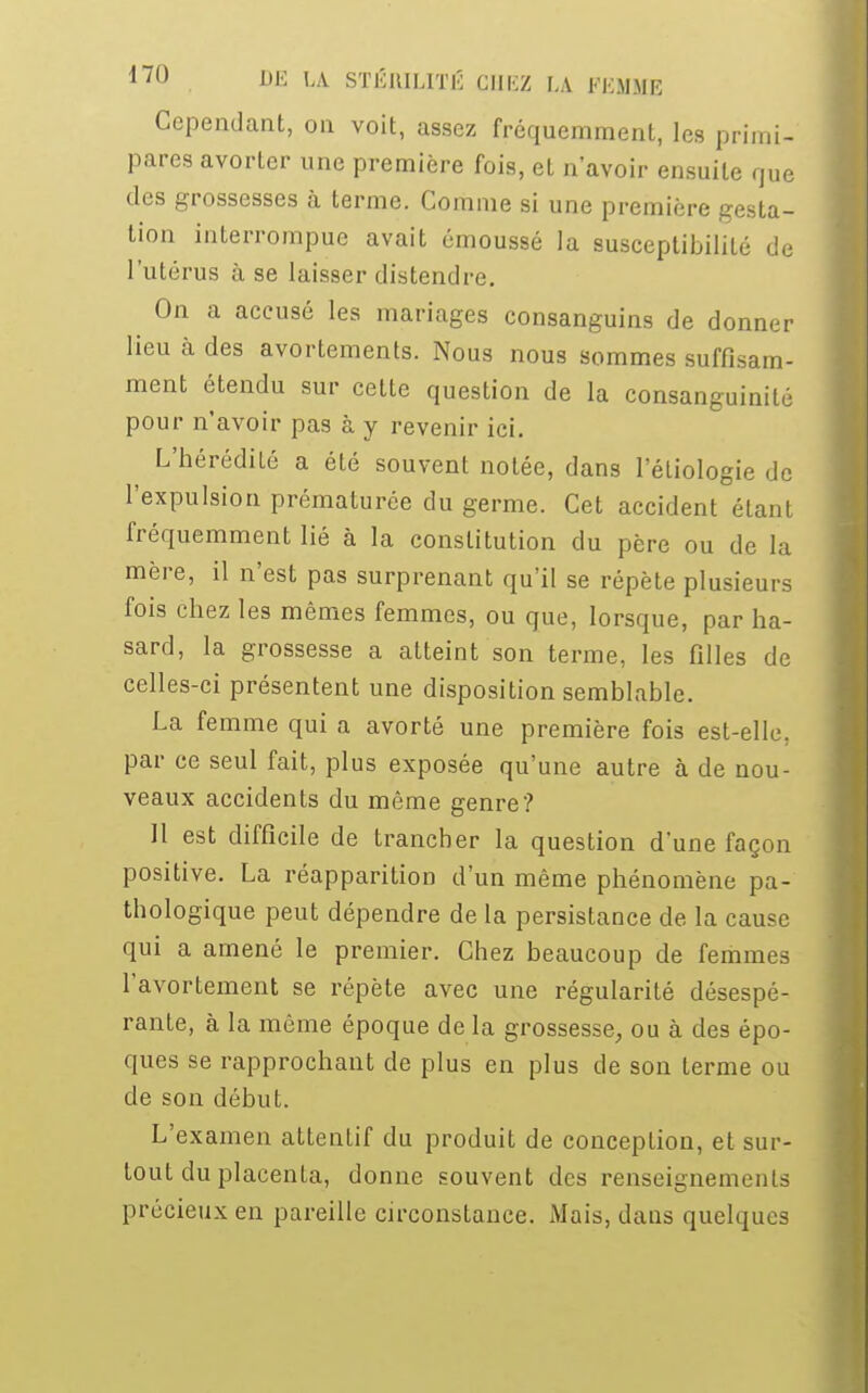 Cependant, on voit, assez fréquemment, les primi- pares avorter une première fois, et n'avoir ensuite que des grossesses à terme. Comme si une première gesta- tion interrompue avait émoussé la susceptibilité de l'utérus à se laisser distendre. On a accusé les mariages consanguins de donner lieu à des avortements. Nous nous sommes suffisam- ment étendu sur cette question de la consanguinité pour n'avoir pas à y revenir ici. L'hérédiLé a été souvent notée, dans l'étiologie de l'expulsion prématurée du germe. Cet accident étant fréquemment lié à la constitution du père ou de la mère, il n'est pas surprenant qu'il se répète plusieurs fois chez les mêmes femmes, ou que, lorsque, par ha- sard, la grossesse a atteint son terme, les filles de celles-ci présentent une disposition semblable. La femme qui a avorté une première fois est-elle, par ce seul fait, plus exposée qu'une autre à de nou- veaux accidents du même genre? Il est difficile de trancher la question d'une façon positive. La réapparition d'un même phénomène pa- thologique peut dépendre de la persistance de la cause qui a amené le premier. Chez beaucoup de femmes l'avortement se répète avec une régularité désespé- rante, à la même époque de la grossesse, ou à des épo- ques se rapprochant de plus en plus de son terme ou de son début. L'examen attentif du produit de conception, et sur- tout du placenta, donne souvent des renseignements précieux en pareille circonstance. Mais, dans quelques