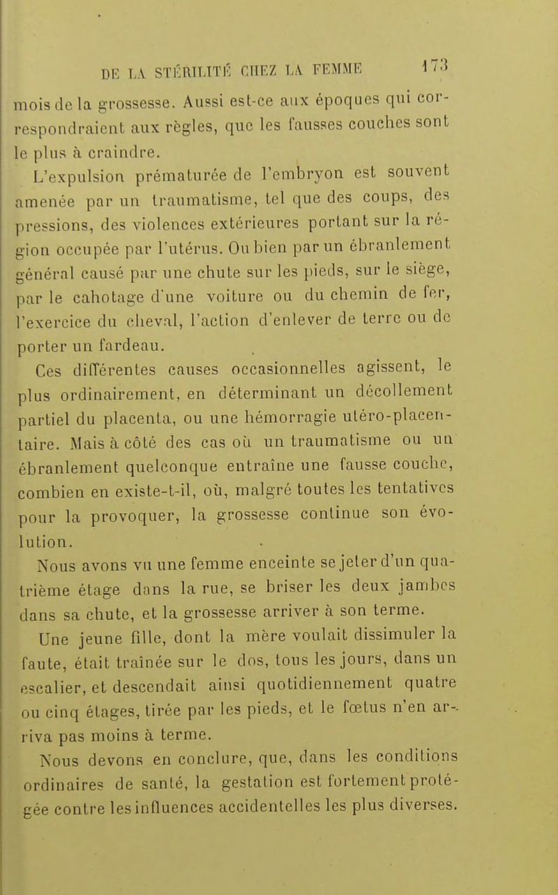 mois de la grossesse. Aussi est-ce aux époques qui cor- respondraient aux règles, que les fausses couches sont le plus à craindre. L'expulsion prématurée de l'embryon est souvent amenée par un traumatisme, tel que des coups, des pressions, des violences extérieures portant sur la ré- gion occupée par l'utérus. Ou bien par un ébranlement, général causé par une chute sur les pieds, sur le siège, par le canotage d'une voiture ou du chemin de fer, l'exercice du cheval, l'action d'enlever de terre ou de porter un fardeau. Ces différentes causes occasionnelles agissent, le plus ordinairement, en déterminant un décollement partiel du placenta, ou une hémorragie uléro-placen- laire. Mais à côté des cas où un traumatisme ou un ébranlement quelconque entraîne une fausse couche, combien en existe-t-il, où, malgré toutes les tentatives pour la provoquer, la grossesse continue son évo- lution. Nous avons vu une femme enceinte se jeter d'un qua- trième étage dans la rue, se briser les deux jambes dans sa chute, et la grossesse arriver à son terme. Une jeune fille, dont la mère voulait dissimuler la faute, était traînée sur le clos, tous les jours, dans un escalier, et descendait ainsi quotidiennement quatre ou cinq étages, tirée par les pieds, et le fœtus n'en ar- riva pas moins à terme. Nous devons en conclure, que, dans les conditions ordinaires de santé, la gestation est fortement proté- gée contre les influences accidentelles les plus diverses.