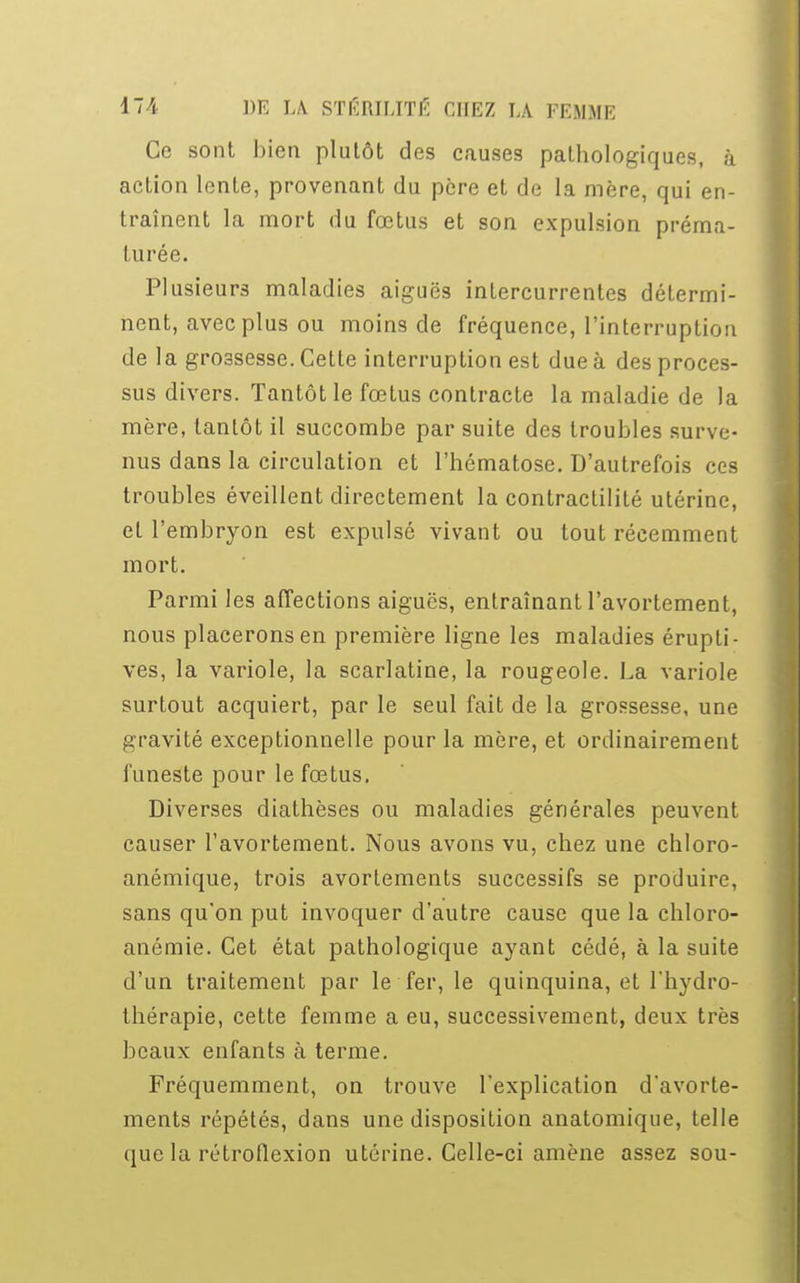 Ce sont bien plutôt des causes pathologiques, à action lente, provenant du père et de la mère, qui en- traînent la mort du fœtus et son expulsion préma- turée. Plusieurs maladies aiguës intercurrentes détermi- nent, avec plus ou moins de fréquence, l'interruption de la grossesse. Cette interruption est due à des proces- sus divers. Tantôt le fœtus contracte la maladie de la mère, tantôt il succombe par suite des troubles surve- nus dans la circulation et l'hématose. D'autrefois ces troubles éveillent directement la contractilité utérine, et l'embryon est expulsé vivant ou tout récemment mort. Parmi les affections aiguës, entraînant l'avortement, nous placerons en première ligne les maladies érupti- ves, la variole, la scarlatine, la rougeole. La variole surtout acquiert, par le seul fait de la grossesse, une gravité exceptionnelle pour la mère, et ordinairement funeste pour le fœtus. Diverses diathèses ou maladies générales peuvent causer l'avortement. Nous avons vu, chez une chloro- anémique, trois avortements successifs se produire, sans qu'on put invoquer d'autre cause que la chloro- anémie. Cet état pathologique ayant cédé, à la suite d'un traitement par le fer, le quinquina, et l'hydro- thérapie, cette femme a eu, successivement, deux très beaux enfants à terme. Fréquemment, on trouve l'explication d'avorte- ments répétés, dans une disposition anatomique, telle (pic la rétroflexion utérine. Celle-ci amène assez sou-