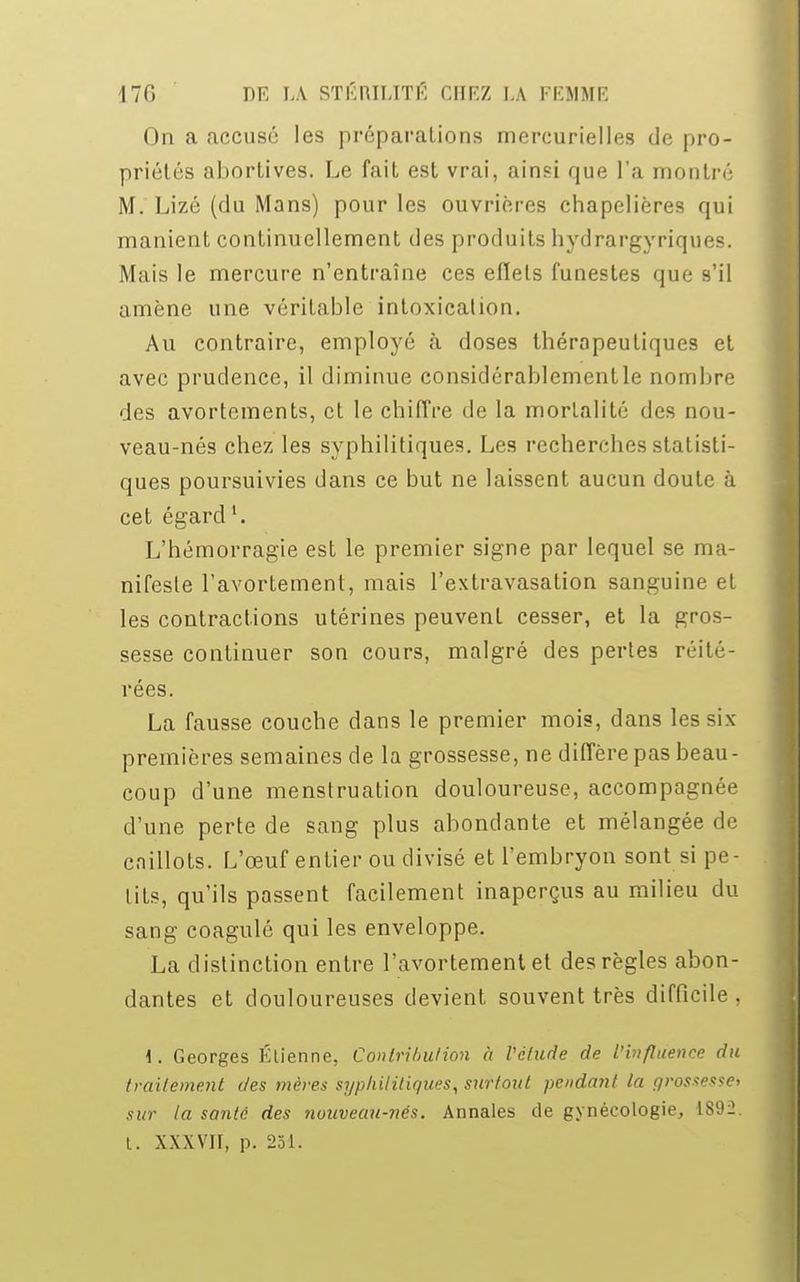 On a accusé les préparations mercurielles de pro- priétés abortives. Le fait est vrai, ainsi que l'a montré M. Lizé (du Mans) pour les ouvrières chapelières qui manient continuellement des produits hydrargyriques. Mais le mercure n'entraîne ces eflels funestes que s'il amène une véritable intoxication. Au contraire, employé à doses thérapeutiques et avec prudence, il diminue considérablementle nombre des avortements, et le chiffre de la mortalité des nou- veau-nés chez les syphilitiques. Les recherches statisti- ques poursuivies dans ce but ne laissent aucun doute à cet égard1. L'hémorragie est le premier signe par lequel se ma- nifeste l'avortement, mais l'extravasation sanguine et les contractions utérines peuvent cesser, et la gros- sesse continuer son cours, malgré des pertes réité- rées. La fausse couche dans le premier mois, dans les six- premières semaines de la grossesse, ne diffère pas beau- coup d'une menstruation douloureuse, accompagnée d'une perte de sang plus abondante et mélangée de caillots. L'œuf entier ou divisé et l'embryon sont si pe- tits, qu'ils passent facilement inaperçus au milieu du sang coagulé qui les enveloppe. La distinction entre l'avortement et des règles abon- dantes et douloureuses devient souvent très difficile , 1. Georges Etienne, Contribution à Vétude de l'influence du traitement des mères syphilitiques, surtout pendant ta grossesse* sur ta santé des nouveau-nés. Annales de gynécologie, 1892. I. XXXVII, p. 251.