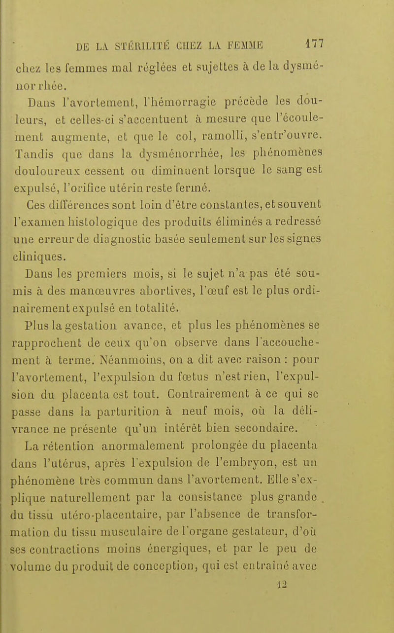 chez les femmes mal réglées et sujettes à de la dysmé- norrhée. Dans l'avortement, l'hémorragie précède les dou- leurs, et celles-ci s'accentuent à mesure que l'écoule- ment augmente, et que le col, ramolli, s'entrouvre, lundis que dans la dysménorrhée, les phénomènes douloureux cessent ou diminuent lorsque le sang est expulsé, l'orifice utérin reste fermé. Ces différences sont loin d'être constantes, et souvent l'examen histologique des produits éliminés a redressé une erreur de diagnostic basée seulement sur les signes cliniques. Dans les premiers mois, si le sujet n'a pas été sou- mis à des manœuvres abortives, l'œuf est le plus ordi- nairement expulsé en totalité. Plus la gestation avance, et plus les phénomènes se rapprochent de ceux qu'on observe dans l'accouche- ment à terme. Néanmoins, on a dit avec raison : pour l'avortement, l'expulsion du fœtus n'est rien, l'expul- sion du placenta est tout. Contrairement à ce qui se passe dans la parturition à neuf mois, où la déli- vrance ne présente qu'un intérêt bien secondaire. La rétention anormalement prolongée du placenta dans l'utérus, après l'expulsion de l'embryon, est un phénomène très commun dans l'avortement. Elle s'ex- plique naturellement par la consistance plus grande . du tissu utéro-placentaire, par l'absence de transfor- mation du tissu musculaire de l'organe gesLateur, d'où ses contractions moins énergiques, et par le peu de volume du produit de conception, qui est entraîné avec 12