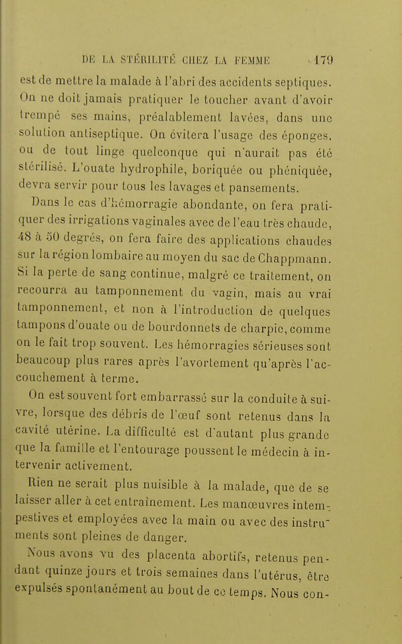 est de mettre la malade à l'abri des accidents septiques. On ae doit jamais pratiquer le toucher avant d'avoir trempé ses mains, préalablement lavées, dans une solution antiseptique. On évitera l'usage des éponges, ou de tout linge quelconque qui n'aurait pas été stérilisé. L'ouate hydrophile, boriquée ou phéniquée, devra servir pour tous les lavages et pansements. Dans le cas d'hémorragie abondante, on fera prati- quer des irrigations vaginales avec de l'eau très chaude, 48 à 50 degrés, on fera faire des applications chaudes sur la région lombaire au moyen du sac deChappmann. Si la perte de sang continue, malgré ce traitement, on recourra au tamponnement du vagin, mais au vrai tamponnement, et non à l'introduction de quelques tampons d'ouate ou de bourdonnets de charpie, comme on le fait trop souvent. Les hémorragies sérieuses sont beaucoup plus rares après l'avorlement qu'après l'ac- couchement à terme. On est souvent fort embarrassé sur la conduite à sui- vre, lorsque des débris de l'œuf sont retenus dans la cavité utérine. La difficulté est d'autant plus grande que la famille et l'entourage poussent le médecin à in- tervenir activement. Rien ne serait plus nuisible à la malade, que de se laisser aller à cet entraînement. Les manœuvres intem- pestives et employées avec la main ou avec des instru- ments sont pleines de danger. Nous avons vu des placenta abortifs, retenus pen- dant quinze jours et trois semaines dans l'utérus, être expulsés spontanément au bout de ce temps. Nous con-