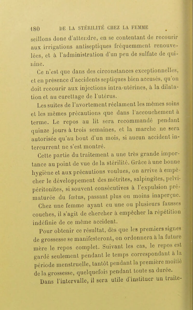 seillons donc d'attendre, en se contentant de recourir aux irrigations antiseptiques fréquemment renouve- lées, et à l'administration d'un peu de sulfate de qui- nine. Ce n'est que dans des circonstances exceptionnelles, et en présence d'accidents septiques bien accusés, qu'on doit recourir aux injections intra-utérines, à la dilata- tion et au curettage de l'utérus. Les suites de l'avortement réclament les mêmes soins et les mêmes précautions que dans l'accouchement à terme. Le repos au lit sera recommandé pendant quinze jours à trois semaines, et la marche ne sera autorisée qu'au bout d'un mois, si aucun accident in- tercurrent ne s'est montré. Cette partie du traitement a une très grande impor- tance au point de vue de la stérilité. Grâce à une bonne hygiène et aux précautions voulues, on arrive à empê- cher le développement desmétrites, salpingites, pclvi- péritonites, si souvent consécutives à l'expulsion p maturée du fœtus, passant plus ou moins inaperçue. Chez une femme ayant eu une ou plusieurs fausses couches, il s'agit de chercher à empêcher la répétition indéfinie de ce même accident. Pour obtenir ce résultat, dès que les premiers signes de grossesse se manifesteront, on ordonnera à la future mère le repos complet. Suivant les cas, le repos est gardé seulement pendant le temps correspondant à la période menstruelle, tantôt pendant la première moitié de la grossesse, quelquefois pendant toute sa durée. Dans l'intervalle, il sera utile d'instituer un traite-