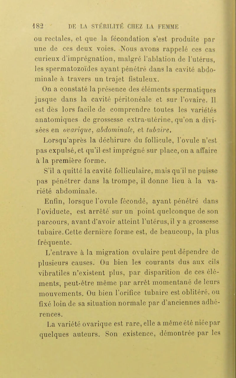 ou rectales, et que la fécondation s'est produite par une de ces deux voies. Nous avons rappelé ces cas curieux d'imprégnation, malgré l'ablation de l'utérus, les spermatozoïdes ayant pénétré dans la cavité abdo- minale à travers un trajet fistuleux. On a constaté la présence des éléments spermatiques jusque dans la cavité péritonéale et sur l'ovaire. II est dès lors facile de comprendre toutes les variétés anatomiques de grossesse extra-utérine, qu'on a divi- sées en ovarique, abdominale, et tubaire. Lorsqu'après la déchirure du follicule, l'ovule n'est pas expulsé, et qu'il est imprégné sur place, on a affaire à la première forme. S'il a quitté la cavité folliculaire, mais qu'il ne puisse pas pénétrer dans la trompe, il donne lieu à la va- riété abdominale. Enfin, lorsque l'ovule fécondé, ayant pénétré dans l'oviducte, est arrêté sur un point quelconque de son parcours, avant d'avoir atteint l'utérus, il y a grossesse tubaire. Cette dernière forme est, de beaucoup, la plus fréquente. L'entrave à la migration ovulaire peut dépendre de plusieurs causes. Ou bien les courants dus aux cils vibratiles n'existent plus, par disparition de ces élé- ments, peut-être même par arrêt momentané de leurs mouvements. Ou bien l'orifice tubaire est oblitéré, ou fixé loin de sa situation normale par d'anciennes adhé- rences. La variété ovarique est rare, elle a même été niée par quelques auteurs. Son existence, démontrée par les