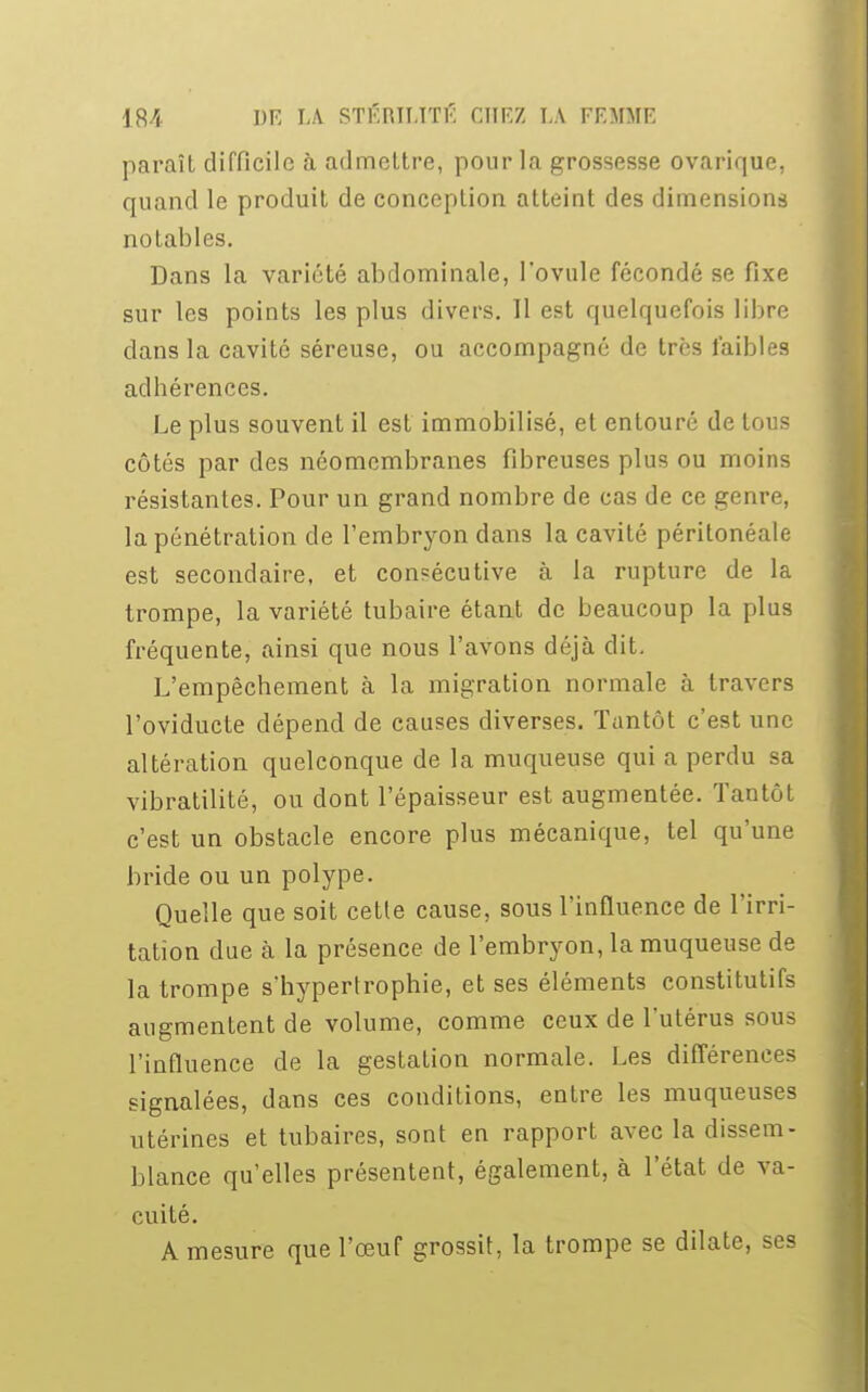paraît difficile à admettre, pour la grossesse ovarique, quand le produit de conception atteint des dimensions notables. Dans la variété abdominale, l'ovule fécondé se fixe sur les points les plus divers. 11 est quelquefois libre clans la cavité séreuse, ou accompagné de très faibles adhérences. Le plus souvent il est immobilisé, et entouré de tous côtés par des néomembranes fibreuses plus ou moins résistantes. Pour un grand nombre de cas de ce genre, la pénétration de l'embryon dans la cavité péritonéale est secondaire, et consécutive à la rupture de la trompe, la variété tubaire étant de beaucoup la plus fréquente, ainsi que nous l'avons déjà dit. L'empêchement à la migration normale à travers l'oviducte dépend de causes diverses. Tantôt c'est une altération quelconque de la muqueuse qui a perdu sa vibratilité, ou dont l'épaisseur est augmentée. Tantôt c'est un obstacle encore plus mécanique, tel qu'une bride ou un polype. Quelle que soit cette cause, sous l'influence de l'irri- tation due à la présence de l'embryon, la muqueuse de la trompe s'hypertrophie, et ses éléments constitutifs augmentent de volume, comme ceux de l'utérus sous l'influence de la gestation normale. Les différences signalées, dans ces conditions, entre les muqueuses utérines et tubaires, sont en rapport avec la dissem- blance qu'elles présentent, également, à l'état de va- cuité. A mesure que l'œuf grossit, la trompe se dilate, ses