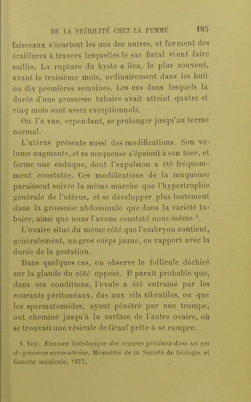 faisceaux s'écartent les uns des autres, et forment des éraillures à travers lesquelles le sac fœtal vient faire saillie. La rupture du kyste a lieu, le plus souvent, avant le troisième mois, ordinairement dans les huit ou dix premières semaines. Les cas dans lesquels la durée d'une grossesse tubaire avait atteint quatre et cinq mois sont assez exceptionnels. On L'a vue, cependant, se prolonger jusqu'au terme normal. L'utérus présente aussi des modifications. Son vo- lume augmente, et sa muqueuse s'épaissit à son tour, et forme une caduque, dont l'expulsion a été fréquem- ment constatée. Ces modifications de la muqueuse paraissent suivre la même marche que l'hypertrophie générale de l'utérus, et se développer plus lentement dans la grossesse abdominale que dans la variété tu- biire, ainsi que nous l'avons constaté nous-même L'ovaire situé du même côté que l'embryon contient, généralement, un gros corps jaune, en rapport avec la durée de la gestation. Dans quelques cas, on observe le follicule déchiré sur la glande du côté opposé. Il paraît probable que, dans ces conditions, l'ovule a été entraîné par les courants péritonéaux, dus aux cils vibratiles, ou que les spermatozoïdes, ayant pénétré par une trompe, ont cheminé jusqu'à la surface de l'autre ovaire, où se trouvait une vésicule de Graaf prête à se rompre. 1. Voy. Examen histologique des organes génitaux dans un cas rf; grossesse extra-utérine. Mémoires de la Société de biologie et Gazette médicale, 1877.