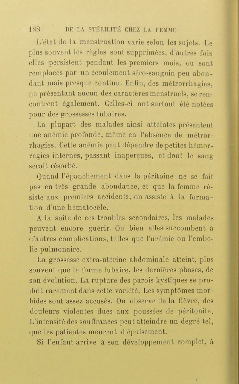 L'état de la menstruation varie selon les sujets. Le plus souvent les règles sont supprimées, d'autres fois elles persistent pendant les premiers mois, ou sont remplacés par un écoulement séro-sanguin peu abon- dant mais presque continu. Enfin, des métrorrhagies, ne présentant aucun des caractères menstruels, se ren- contrent également. Celles-ci ont surtout été notées pour des grossesses tubaires. La plupart des malades ainsi atteintes présentent une anémie profonde, môme en l'absence de métror- rliagies. Cette anémie peut dépendre de petites hémor- ragies internes, passant inaperçues, et dont le sang serait résorbé. Quand l'épanchement dans la péritoine ne se fait pas en très grande abondance, et que la femme ré- siste aux premiers accidents, on assiste à la forma- tion dune hématoeèle. A la suite de ces troubles secondaires, les malades peuvent encore guérir. Ou bien elles succombent à d'autres complications, telles que l'urémie ou l'embo- lie pulmonaire. La grossesse extra-utérine abdominale atteint, plus souvent que la forme tubaire, les dernières phases, de son évolution. La rupture des parois kystiques se pro- duit rarement dans cette variété. Les symptômes mor- bides sont assez accusés. On observe de la fièvre, des douleurs violentes dues aux poussées de péritonite. L'intensité des souffrances peut atteindre un degré tel, que les patientes meurent d'épuisement. Si l'enfant arrive à son développement complet, à