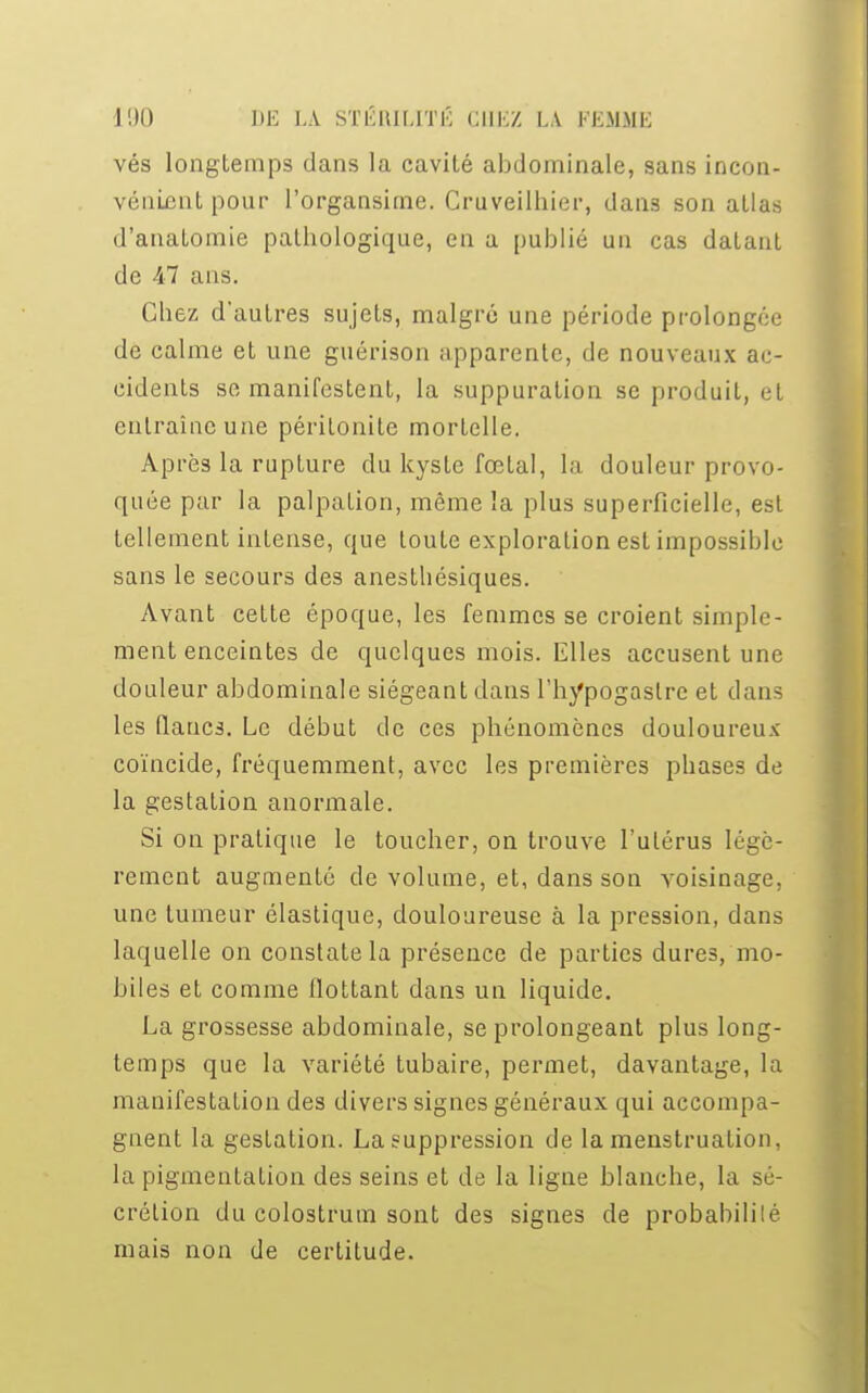vés longtemps dans la cavité abdominale, sans incon- vénient pour l'organsime. Gruveilhier, dans son allas d'anatomie pathologique, en a publié un cas datant de 47 ans. Chez d'autres sujets, malgré une période prolongée de calme et une guérison apparente, de nouveaux ac- cidents se manifestent, la suppuration se produit, et entraîne une péritonite mortelle. Après la rupture du kyste fœtal, la douleur provo- quée par la palpation, même la plus superficielle, est tellement intense, que toute exploration est impossible sans le secours des anesthésiques. Avant cette époque, les femmes se croient simple- ment enceintes de quelques mois. Mlles accusent une douleur abdominale siégeant dans l'hypogaslre et dans les flancs. Le début de ces phénomènes douloureux coïncide, fréquemment, avec les premières phases de la gestation anormale. Si on pratique le toucher, on trouve l'utérus légè- rement augmenté de volume, et, dans son voisinage, une tumeur élastique, douloureuse à la pression, dans laquelle on constate la présence de parties dures, mo- biles et comme flottant dans un liquide. La grossesse abdominale, se prolongeant plus long- temps que la variété tubaire, permet, davantage, la manifestation des divers signes généraux qui accompa- gnent la gestation. La suppression de la menstruation, la pigmentation des seins et de la ligne blanche, la sé- crétion du colostrum sont des signes de probabililé mais non de certitude.