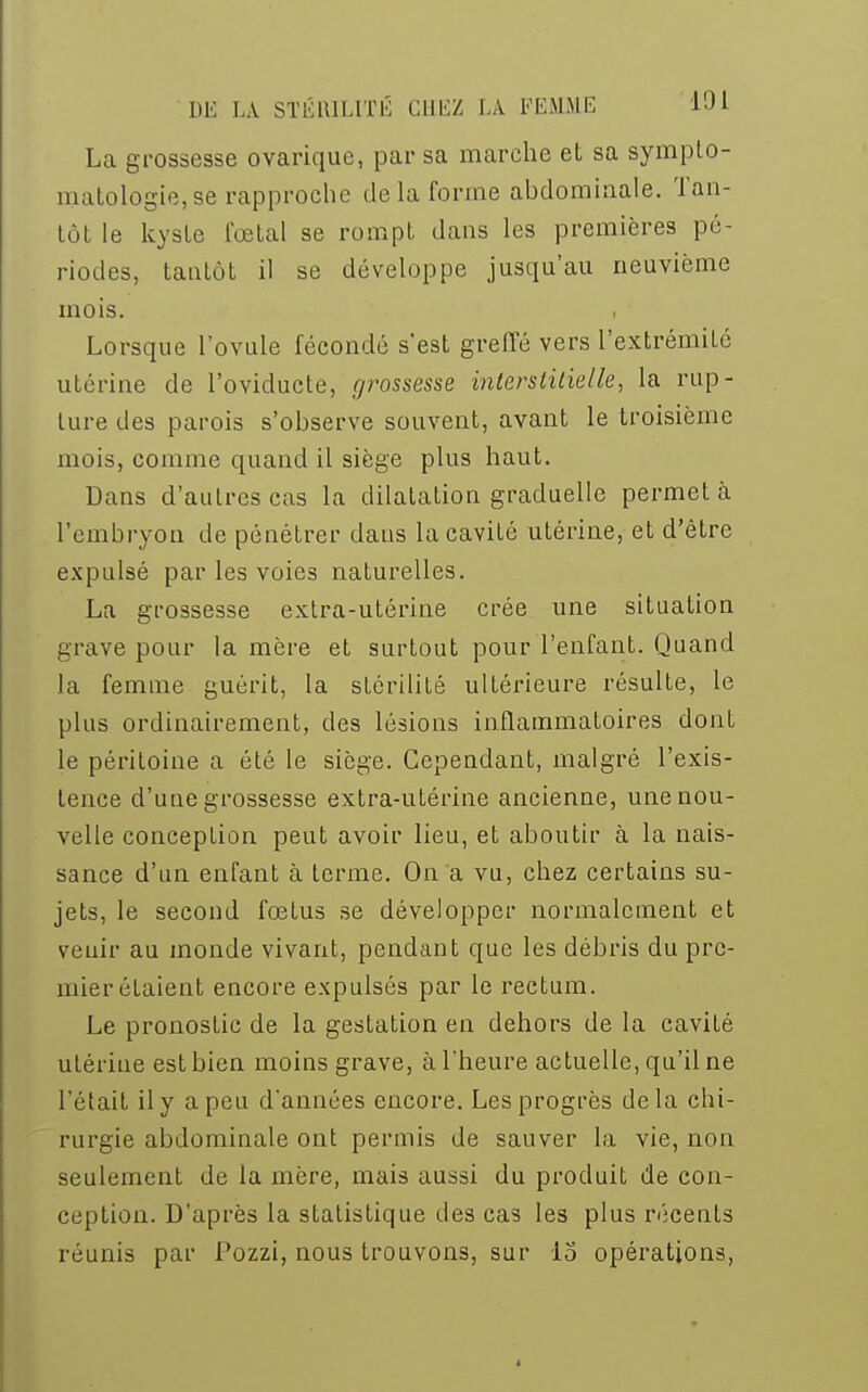 La grossesse ovarique, par sa marche et sa sympto- matologie, se rapproche de la forme abdominale. Tan- tôt le kyste fœtal se rompt dans les premières pé- riodes, tantôt il se développe jusqu'au neuvième mois. Lorsque l'ovule fécondé s'est greffé vers l'extrémité utérine de l'oviducte, grossesse interstitielle, la rup- ture des parois s'observe souvent, avant le troisième mois, comme quand il siège plus haut. Dans d'autres cas la dilatation graduelle permet à l'embryon de pénétrer dans la cavité utérine, et d'être expulsé par les voies naturelles. La grossesse extra-utérine crée une situation grave pour la mère et surtout pour l'enfant. Quand la femme guérit, la stérilité ultérieure résulte, le plus ordinairement, des lésions inflammatoires dont le péritoine a été le siège. Cependant, malgré l'exis- tence d'une grossesse extra-utérine ancienne, une nou- velle conception peut avoir lieu, et aboutir à la nais- sance d'un enfant à terme. On a vu, chez certains su- jets, le second fœtus se développer normalement et venir au monde vivant, pendant que les débris du pre- mier étaient encore expulsés par le rectum. Le pronostic de la gestation en dehors de la cavité utérine est bien moins grave, à l'heure actuelle, qu'il ne l'était il y a peu dannées encore. Les progrès delà chi- rurgie abdominale ont permis de sauver la vie, non seulement de la mère, mais aussi du produit de con- ception. D'après la statistique des cas les plus récents réunis par Pozzi, nous trouvons, sur 15 opérations,