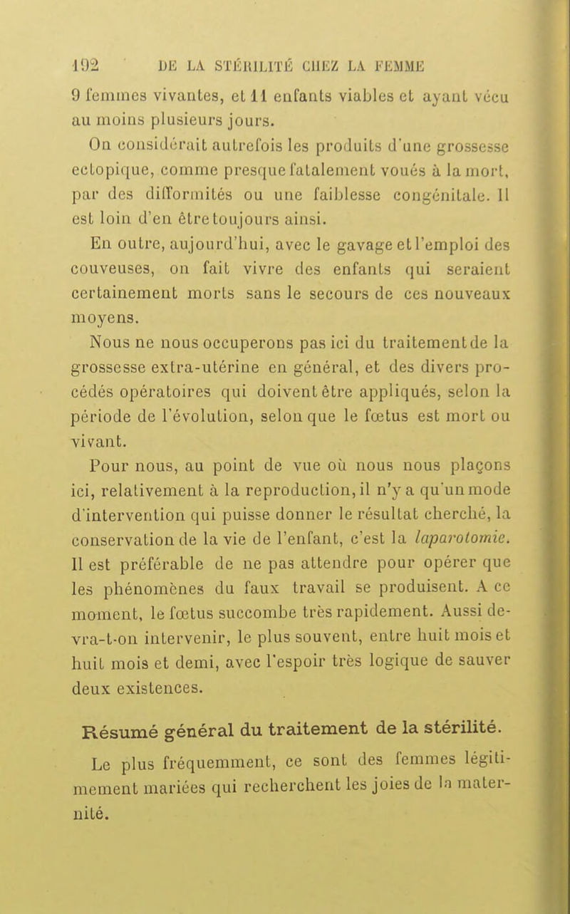 9 femmes vivantes, et 11 enfants viables et ayant vécu au moins plusieurs jours. On considérait autrefois les produits d'une grossesse ectopique, comme presque fatalement voués à la mort, par des difformités ou une faiblesse congénitale. 11 est loin d'en être toujours ainsi. En outre, aujourd'hui, avec le gavage et l'emploi des couveuses, on fait vivre des enfants qui seraient certainement morts sans le secours de ces nouveaux moyens. Nous ne nous occuperons pas ici du traitement de la grossesse extra-utérine en général, et des divers pro- cédés opératoires qui doivent être appliqués, selon la période de l'évolution, selon que le fœtus est mort ou vivant. Pour nous, au point de vue où nous nous plaçons ici, relativement à la reproduction, il n'y a qu'un mode d'intervention qui puisse donner le résultat cherché, la conservation de la vie de l'enfant, c'est la laparotomie. Il est préférable de ne pas attendre pour opérer que les phénomènes du faux travail se produisent. A ce moment, le fœtus succombe très rapidement. Aussi de- vra-t-on intervenir, le plus souvent, entre huit mois et huit mois et demi, avec l'espoir très logique de sauver deux existences. Résumé général du traitement de la stérilité. Le plus fréquemment, ce sont des femmes légiti- mement mariées qui recherchent les joies de la mater- nité.