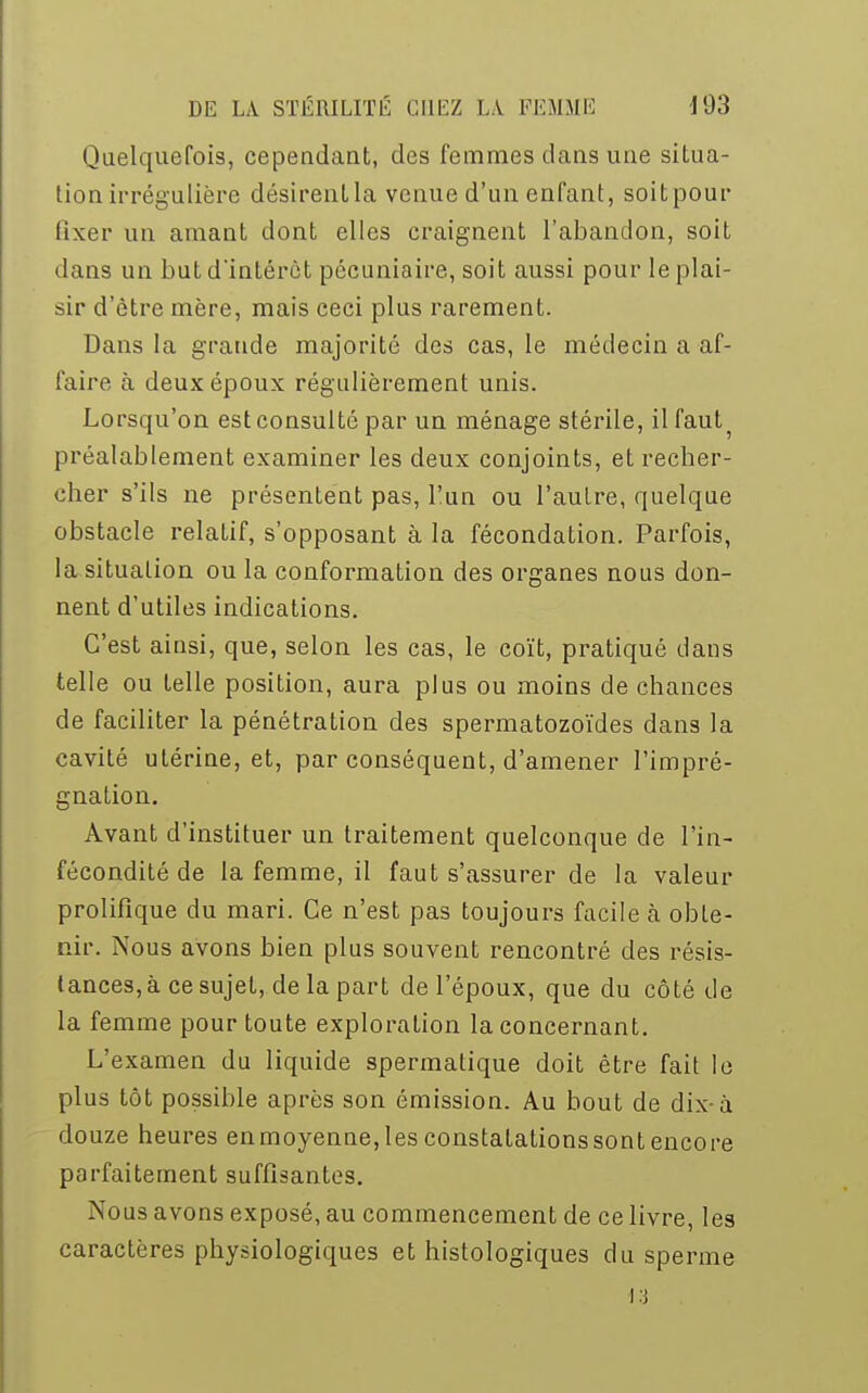 Quelquefois, cependant, des femmes dans une situa- tion irrégulière désirent la venue d'un enfant, soit pour fixer un amant dont elles craignent l'abandon, soit dans un but dintérèt pécuniaire, soit aussi pour le plai- sir d'être mère, mais ceci plus rarement. Dans la grande majorité des cas, le médecin a af- faire à deux époux régulièrement unis. Lorsqu'on est consulté par un ménage stérile, il faut préalablement examiner les deux conjoints, et recher- cher s'ils ne présentent pas, l'un ou l'autre, quelque obstacle relatif, s'opposant à la fécondation. Parfois, la situation ou la conformation des organes nous don- nent d'utiles indications. C'est ainsi, que, selon les cas, le coït, pratiqué dans telle ou telle position, aura plus ou moins de chances de faciliter la pénétration des spermatozoïdes dans la cavité utérine, et, par conséquent, d'amener l'impré- gnation. Avant d'instituer un traitement quelconque de l'in- fécondité de la femme, il faut s'assurer de la valeur prolifique du mari. Ce n'est pas toujours facile à obte- nir. Nous avons bien plus souvent rencontré des résis- tances, à ce sujet, de la part de l'époux, que du côté de la femme pour toute exploration la concernant. L'examen du liquide spermatique doit être fait le plus tôt possible après son émission. Au bout de dix-à douze heures en moyenne, les constatations sont encore parfaitement suffisantes. Nous avons exposé, au commencement de ce livre, les caractères physiologiques et histologiques du sperme 13