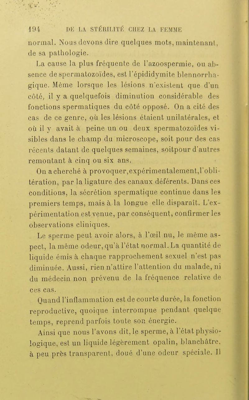 191 PB LA STÉRILITÉ CHEZ LA !• i:\IMi; normal. Nous devons dire quelques mots, maintenant, de sa pathologie. La cause la plus fréquente de Pazoospermie, ou ab- sence de spermatozoïdes, est l'épididymite blennnrrha- gique. Même lorsque les lésions n'existent que d'un côté, il y a quelquefois diminution considérable des fonctions spermatiques du côté opposé. On a cité des cas de ce genre, où les lésions étaient unilatérales, et où il y avait à peine un ou deux spermatozoïdes vi- sibles dans le champ du microscope, soit pour des cas récents datant de quelques semaines, soitpour d'autres remontant à cinq ou six ans. Onacherché à provoquer,expérimentalement,l'obli- tération, par la ligature des canaux déférents. Dans ces conditions, la sécrétion spermatique continue dans les premiers temps, mais à la longue elle disparaît. L'ex- périmentation est venue, par conséquent, confirmer les observations cliniques. Le sperme peut avoir alors, à l'œil nu, le même as- pect, la même odeur, qu'à l'état normal. La quantité de liquide émis à chaque rapprochement sexuel n'est pas diminuée. Aussi, rien n'attire l'attention du malade, ni du médecin non prévenu de la fréquence relative de ces cas. Quand l'inflammation est de courte durée, la fonction reproductive, quoique interrompue pendant quelque temps, reprend parfois toute son énergie. Ainsi que nous l'avons dit, le sperme, à l'état physio- logique, est un liquide légèrement opalin, blanchâtre, à peu près transparent, doué d'une odeur spéciale. Il