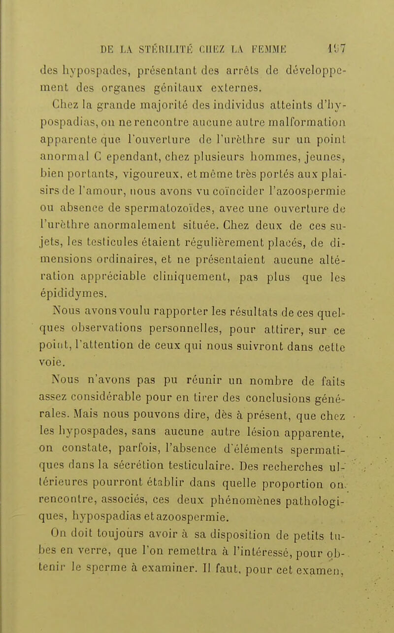 des hypospades, présentant des arrêts de développe- ment des organes génitaux externes. Chez la grande majorité des individus atteints d'hy- pospadias,on ne rencontre aucune autre malformation apparente que l'ouverture de l'urèthre sur un point anormal C ependant, chez plusieurs hommes, jeunes, bien portants, vigoureux, et même très portés aux plai- sirs de l'amour, nous avons vu coïncider l'azoospermie ou absence de spermatozoïdes, avec une ouverture de l'urèthre anormalement située. Chez deux de ces su- jets, les testicules étaient régulièrement placés, de di- mensions ordinaires, et ne présentaient aucune alté- ration appréciable cliniquement, pas plus que les épididymes. Nous avons voulu rapporter les résultats de ces quel- ques observations personnelles, pour attirer, sur ce point, l'attention de ceux qui nous suivront dans cette voie. Nous n'avons pas pu réunir un nombre de faits assez considérable pour en tirer des conclusions géné- rales. Mais nous pouvons dire, dès à présent, que chez les hypospades, sans aucune autre lésion apparente, on constate, parfois, l'absence d'éléments spermati- ques dans la sécrétion testiculaire. Des recherches ul- térieures pourront établir dans quelle proportion on. rencontre, associés, ces deux phénomènes pathologi- ques, hypospadias etazoospermie. On doit toujours avoir à sa disposition de petits tu- bes en verre, que l'on remettra à l'intéressé, pour ob- tenir le sperme à examiner. Il faut, pour cet examen.