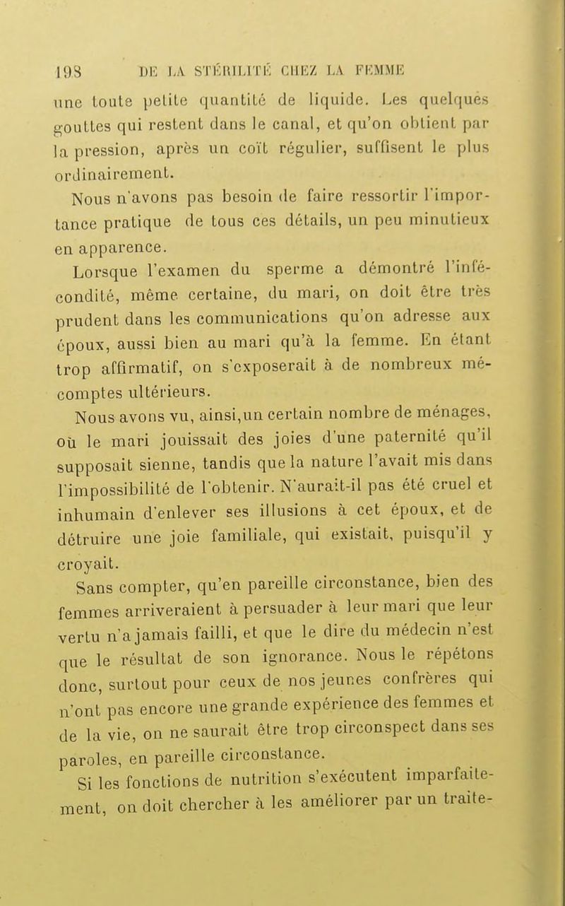 une toute petite quantité de liquide. Les quelques gouttes qui restent dans le canal, et qu'on obtient par la pression, après un coït régulier, suffisent le plus ordinairement. Nous n'avons pas besoin de faire ressortir l'impor- tance pratique de tous ces détails, un peu minutieux en apparence. Lorsque l'examen du sperme a démontré l'infé- condité, même, certaine, du mari, on doit être très prudent dans les communications qu'on adresse aux époux, aussi bien au mari qu'à la femme. En étant trop affirmatif, on s'exposerait à de nombreux mé- comptes ultérieurs. Nous avons vu, ainsi,un certain nombre de ménages, où le mari jouissait des joies d'une paternité qu'il supposait sienne, tandis que la nature l'avait mis dans l'impossibilité de l'obtenir. N'aurait-il pas été cruel et inhumain d'enlever ses illusions cà cet époux, et de détruire une joie familiale, qui existait, puisqu'il y croyait. Sans compter, qu'en pareille circonstance, bien des femmes arriveraient à persuader à leur mari que leur vertu n'a jamais failli, et que le dire du médecin n'est que le résultat de son ignorance. Nous le répétons donc, surtout pour ceux de nos jeunes confrères qui n'ont pas encore une grande expérience des femmes et de la vie, on ne saurait être trop circonspect dans ses paroles, en pareille circonstance. Si les fonctions de nutrition s'exécutent imparfaite- ment, on doit chercher à les améliorer par un traite-