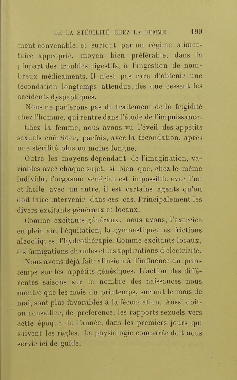 ment convenable, et surtout par un régime alimen- taire approprié, moyen bien préférable, dans la plupart des troubles digestifs, à l'ingestion de nom- breux médicaments. Il n'est pas rare d'obtenir une fécondation longtemps attendue, dès que cessent les accidents dyspeptiques. Nous ne parlerons pas du traitement de la frigidité chez l'homme, qui rentre dans l'étude de l'impuissance. Chez la femme, nous avons vu l'éveil des appétits sexuels coïncider, parfois, avec la fécondation, après une stérilité plus ou moins longue. Outre les moyens dépendant de l'imagination, va- riables avec chaque sujet, si bien que, chez le même individu, l'orgasme vénérien est impossible avec l'un et facile avec un autre, il est certains agents qu'on doit faire intervenir dans ces cas. Principalement les divers excitants généraux et locaux. Comme excitants généraux, nous avons, l'exercice en plein air, 1 equitation, la gymnastique, les frictions alcooliques, l'hydrothérapie. Comme excitants locaux, les fumigations chaudes et les applications d'électricité. Nous avons déjà fait- allusion à l'influence du prin- temps sur les appétits génésiques. L'action des diffé- rentes saisons sur le nombre des naissances nous montre que les mois du printemps, surtout le mois de mai, sont plus favorables à la fécondation. Aussi doit- on conseiller, de préférence, les rapports sexuels vers cette époque de l'année, dans les premiers jours qui suivent les règles. La physiologie comparée doit nous servir ici de guide.