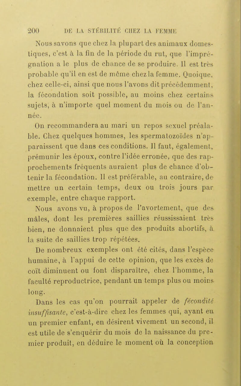 Nous savons que chez la plupart des animaux domes- tiques, c'est à la fin de la période du rut, que l'impré- gnation a le plus de chance de se produire. Il est très probable qu'il en est de même chez la femme. Quoique, chez celle-ci, ainsi que nous l'avons dit précédemment, la fécondation soit possible, au moins chez certains sujets, à n'importe quel moment du mois ou de l'an- née. On recommandera au mari un repos sexuel préala- ble. Chez quelques hommes, les spermatozoïdes n'ap- paraissent que dans ces conditions. Il faut, également, prémunir les époux, contre l'idée erronée, que des rap- prochements fréquents auraient plus de chance d'ob- tenir la fécondation. Il est préférable, au contraire, de mettre un certain temps, deux ou trois jours par exemple, entre chaque rapport. Nous avons vu, à propos de l'avortement, que des mâles, dont les premières saillies réussissaient très bien, ne donnaient plus que des produits abortifs, à la suite de saillies trop répétées. De nombreux exemples ont été cités, dans l'espèce humaine, à l'appui de cette opinion, que les excès de coït diminuent ou font disparaître, chez l'homme, la faculté reproductrice, pendant un temps plus ou moins long. Dans les cas qu'on pourrait appeler de fécondité insuffisante, c'est-à-dire chez les femmes qui, ayant eu un premier enfant, en désirent vivement un second, il est utile de s'enquérir du mois de la naissance du pre- mier produit, en déduire le moment où la conception