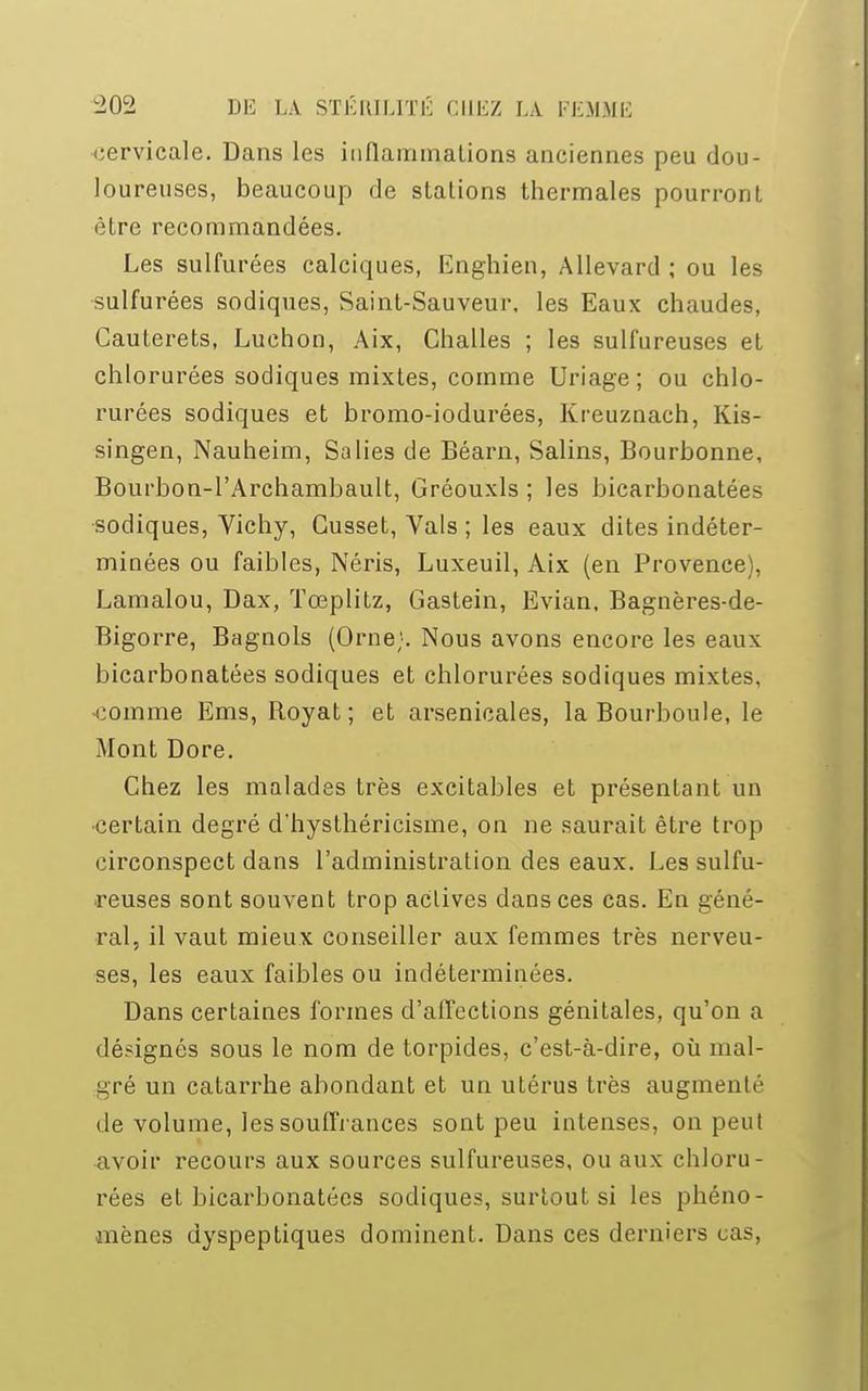 cervicale. Dans les inflammations anciennes peu dou- loureuses, beaucoup de stations thermales pourront être recommandées. Les sulfurées calciques, Enghien, Allevard ; ou les sulfurées sodiques, Saint-Sauveur, les Eaux chaudes, Cauterets, Luchon, Aix, Challes ; les sulfureuses et chlorurées sodiques mixtes, comme Uriage; ou chlo- rurées sodiques et bromo-iodurées, Kreuznach, Kis- singen, Nauheim, Salies de Béarn, Salins, Bourbonne, Bourbon-l'Archambault, Gréouxls ; les bicarbonatées sodiques, Vichy, Cusset, Vais ; les eaux dites indéter- minées ou faibles, Néris, Luxeuil, Aix (en Provence), Lamalou, Dax, Tœplitz, Gastein, Evian, Bagnères-de- Bigorre, Bagnols (Orne;. Nous avons encore les eaux bicarbonatées sodiques et chlorurées sodiques mixtes, •comme Ems, Boyat ; et arsenicales, la Bourboule, le Mont Dore. Chez les malades très excitables et présentant un •certain degré d'hysthéricisme, on ne saurait être trop circonspect dans l'administration des eaux. Les sulfu- reuses sont souvent trop actives dans ces cas. En géné- ral, il vaut mieux conseiller aux femmes très nerveu- ses, les eaux faibles ou indéterminées. Dans certaines formes d'affections génitales, qu'on a désignés sous le nom de torpides, c'est-à-dire, où mal- gré un catarrhe abondant et un utérus très augmenté de volume, les souffrances sont peu intenses, on peut avoir recours aux sources sulfureuses, ou aux chloru- rées et bicarbonatées sodiques, surtout si les phéno- mènes dyspeptiques dominent. Dans ces derniers cas,