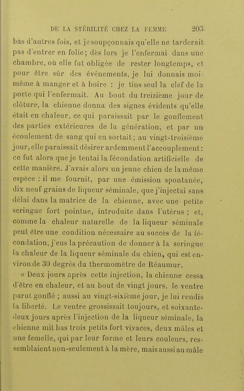 bas d'autres fois, et je soupçonnais qu'elle ne tarderait pas d'entrer en folie; dès lors je l'enfermai dans une chambre, où elle fut obligée de rester longtemps, et pour être sûr des événements, je lui donnais moi- même à manger et à boire : je tins seul la clef de la porte qui renfermait. Au bout du treizième jour de clôture, la chienne donna des signes évidents qu'elle était en chaleur, ce qui paraissait par le gonflement des parties extérieures de la génération, et par un écoulement de sang qui en sortait; au vingt-troisième jour, elle paraissait désirer ardemment l'accouplement : ce fut alors que je tentai la fécondation artificielle de cette manière. J'avais alors un jeune chien de la même espèce : il me fournit, par une émission spontanée, dix neuf grains de liqueur séminale, que j'injectai sans délai dans la matrice de la chienne, avec une petite seringue fort pointue, introduite dans l'utérus ; et, comme la chaleur naturelle de la liqueur séminale peut être une condition nécessaire au succès de la fé- condation, j'eus la précaution de donnera la seringue la chaleur de la liqueur séminale du chien, qui est en- viron de 30 degrés du thermomètre de Réaumur. » Deux jours après cette injection, la chienne cessa d'être en chaleur, et au bout de vingt jours, le ventre parut gonflé ; aussi au vingt-sixième jour, je lui rendis la liberté. Le ventre grossissait toujours, et soixante- deux jours après l'injection de la liqueur séminale, la chienne mit bas trois petits fort vivaces, deux mâles et une femelle, qui par leur forme et leurs couleurs, res- semblaient non-seulement à la mère, mais aussi au mâle