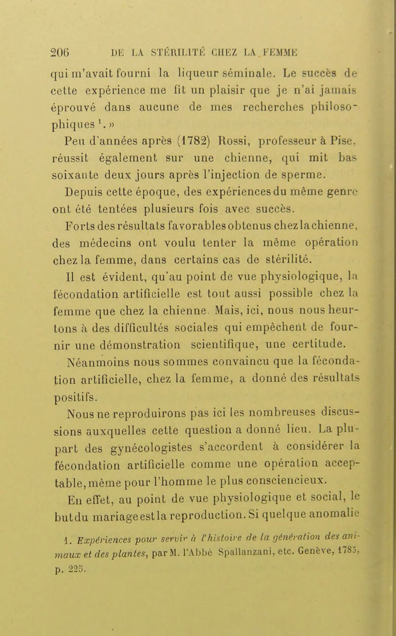 qui m'avait fourni la liqueur séminale. Le succès de cette expérience me fit un plaisir que je n'ai jamais éprouvé dans aucune de mes recherches philoso- phiques 1. » Peu d'années après (1782) Rossi, professeur à Pise. réussit également sur une chienne, qui mit bas soixante deux jours après l'injection de sperme. Depuis cette époque, des expériences du même genre ont été tentées plusieurs fois avec succès. Forts des résultats favorables obtenus chezlachienne, des médecins ont voulu tenter la même opération chez la femme, dans certains cas de stérilité. Il est évident, qu'au point de vue physiologique, la fécondation artificielle est tout aussi possible chez la femme que chez la chienne. Mais, ici, nous nous heur- tons à des difficultés sociales qui empêchent de four- nir une démonstration scientifique, une certitude. Néanmoins nous sommes convaincu que la féconda- tion artificielle, chez la femme, a donné des résultats positifs. Nous ne reproduirons pas ici les nombreuses discus- sions auxquelles cette question a donné lieu. La plu- part des gynécologistes s'accordent à considérer la fécondation artificielle comme une opération accep- table, même pour l'homme le plus consciencieux. En effet, au point de vue physiologique et social, le butdu mariageestla reproduction. Si quelque anomalie 1. Expériences pour servir à l'histoire de la génération des ani- maux et des plantes, parM. l'Abbé Spallanzani. etc. Genève, 1785, p. 22o.