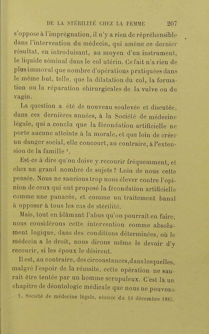 s'oppose à l'imprégnation, il n'y a rien de répréhensible dans l'intervention du médecin, qui amène ce dernier résultat, en introduisant, au moyen d'un instrument, le liquide séminal dans le col utérin. Ce fait n'a rien de plus immoral que nombre d'opérations pratiquées dans le même but, telle, que la dilatation du col, la forma- tion ou la réparation chirurgicales de la vulve ou du vagin. La question a été de nouveau soulevée et discutée, dans ces dernières années, à la Société de médecine légale, qui a conclu que la fécondation artificielle ne porte aucune atteinte à la morale, et que loin de créer un danger social, elle concourt, au contraire, à l'exten- sion de la famille x. Est-ce à dire qu'on doive y recourir fréquemment, et chez un grand nombre de sujets ? Loin de nous cette pensée. Nous ne saurions trop nous élever contre l'opi- nion de ceux qui ont proposé la fécondation artificielle comme une panacée, et comme un traitement banal à opposer à tous les cas de stérilité. Mais, tout en blâmant l'abus qu'on pourrait en faire, nous considérons cette intervention comme absolu- ment logique, dans des conditions déterminées, où le médecin a le droit, nous dirons même le devoir d'y recourir, si les époux le désirent. II est, au contraire, descirconstances,danslesquelles malgré l'espoir de la réussite, cette opération ne sau- rait être tentée par un homme scrupuleux. C'est là un chapitre de déontologie médicale que nous ne pouvons. 1. Société de médecine légale, séance du 10 décembre 1883.