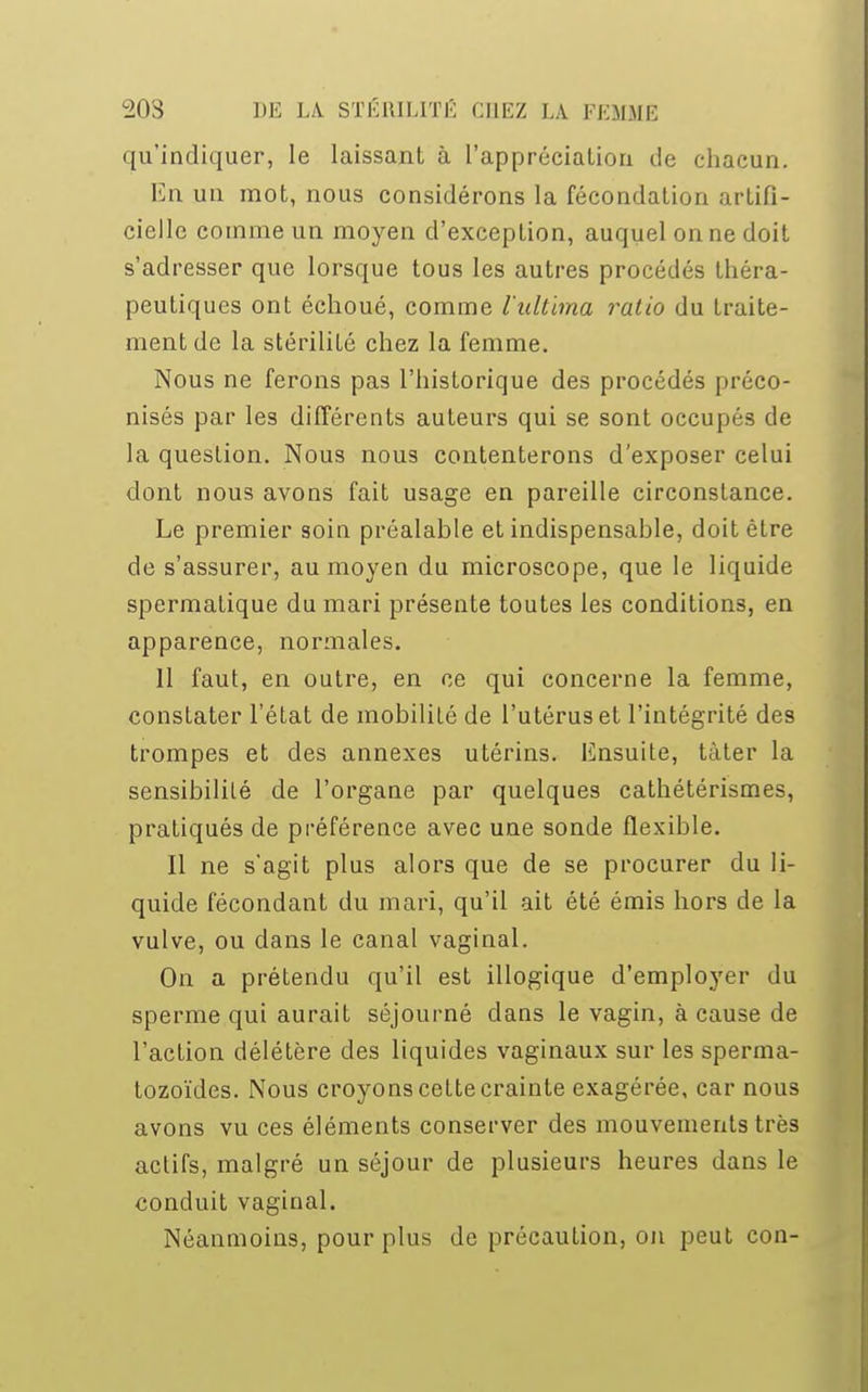 qu'indiquer, le laissant à l'appréciation île chacun. En un mot, nous considérons la fécondation artifi- cielle comme un moyen d'exception, auquel on ne doit s'adresser que lorsque tous les autres procédés théra- peutiques ont échoué, comme l'ultbna ralio du traite- ment de la stérilité chez la femme. Nous ne ferons pas l'historique des procédés préco- nisés par les différents auteurs qui se sont occupés de la question. Nous nous contenterons d'exposer celui dont nous avons fait usage en pareille circonstance. Le premier soin préalable et indispensable, doit être de s'assurer, au moyen du microscope, que le liquide spermatique du mari présente toutes les conditions, en apparence, normales. 11 faut, en outre, en ce qui concerne la femme, constater l'état de mobilité de l'utérus et l'intégrité des trompes et des annexes utérins. Ensuite, tàter la sensibilité de l'organe par quelques cathétérismes, pratiqués de préférence avec une sonde flexible. Il ne s'agit plus alors que de se procurer du li- quide fécondant du mari, qu'il ait été émis hors de la vulve, ou dans le canal vaginal. On a prétendu qu'il est illogique d'employer du sperme qui aurait séjourné dans le vagin, à cause de l'action délétère des liquides vaginaux sur les sperma- tozoïdes. Nous croyons cette crainte exagérée, car nous avons vu ces éléments conserver des mouvements très actifs, malgré un séjour de plusieurs heures dans le conduit vaginal. Néanmoins, pour plus de précaution, on peut con-