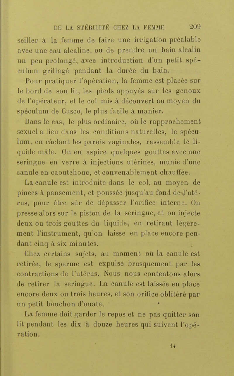 seiller à la femme de faire une irrigation préalable avec une eau alcaline, ou de prendre un bain alcalin un peu prolongé, avec introduction d'un petit spé- culum grillagé pendant la durée du bain. Pour pratiquer l'opération, la femme est placée sur le bord de son lit, les pieds appuyés sur les genoux de l'opérateur, et le col mis à découvert au moyen du spéculum de Cusco, le plus facile à manier. Dans le cas, le plus ordinaire, où le rapprochement sexuel a lieu dans les conditions naturelles, le spécu- lum, en raclant les parois vaginales, rassemble le li- quide mâle. On en aspire quelques gouttes avec une seringue en verre à injections utérines, munie d'une canule en caoutchouc, et convenablement chauffée. La canule est introduite dans le col, au moyen de pinces à pansement, et poussée jusqu'au fond de-J'uté- rus, pour être sûr de dépasser l'orifice interne. On presse alors sur le piston de la seringue, et on injecte deux ou trois gouttes du liquide, en retirant légère- ment l'instrument, qu'on laisse en place encore pen- dant cinq à six minutes. Chez certains sujets, au moment où la canule est retirée, le sperme est expulsé brusquement par les contractions de l'utérus. Nous nous contentons alors de retirer la seringue. La canule est laissée en place encore deux ou trois heures, et son orifice oblitéré par un petit bouchon d'ouate. La femme doit garder le repos et ne pas quitter son lit pendant les dix à douze heures qui suivent l'opé- ration. 14