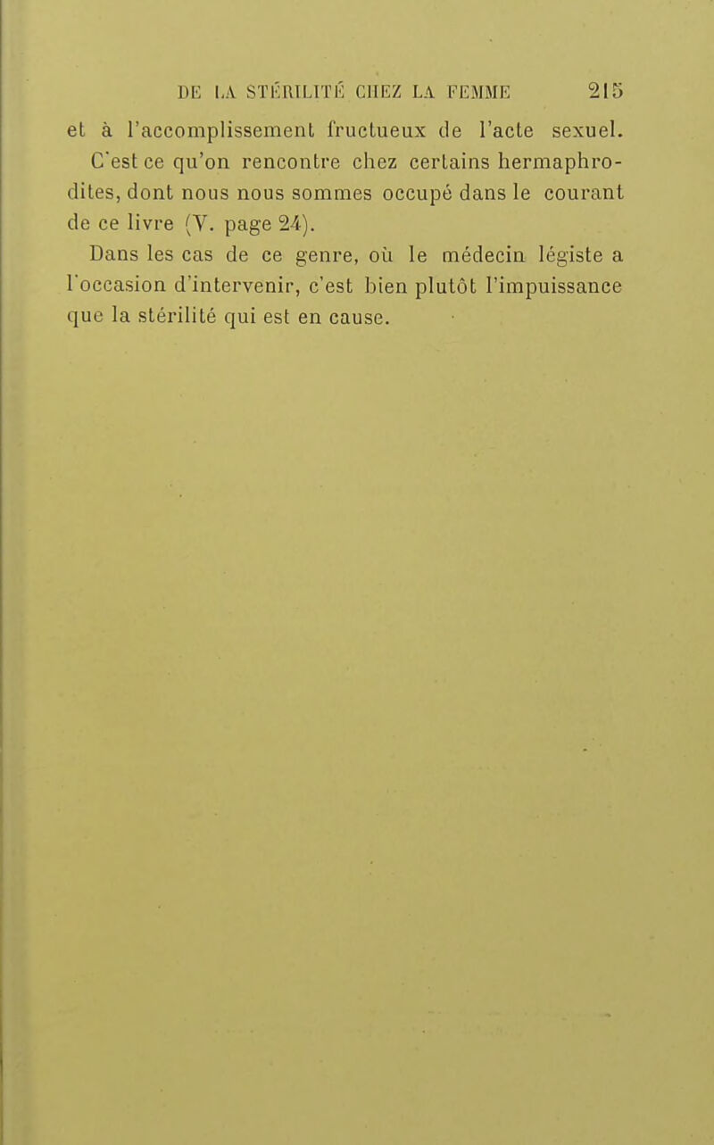 et à l'accomplissement fructueux de l'acte sexuel. C'est ce qu'on rencontre chez certains hermaphro- dites, dont nous nous sommes occupé dans le courant de ce livre (V. page 24). Dans les cas de ce genre, où le médecin légiste a l'occasion d'intervenir, c'est bien plutôt l'impuissance que la stérilité qui est en cause.
