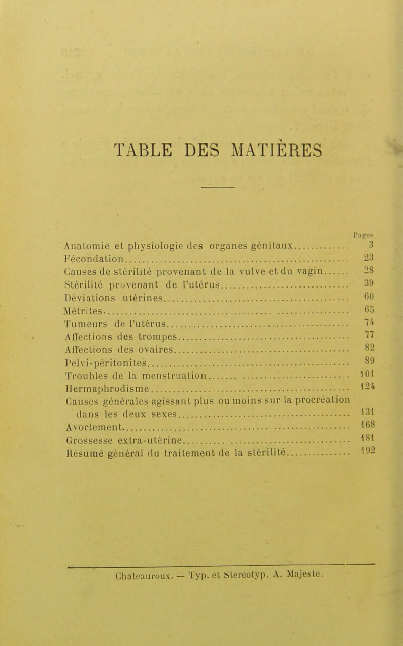 TABLE DES MATIÈRES Pages Analomie et physiologie des organes génitaux 3 Fécondation 23 Causes de stérilité provenant de la vulve et du vagin 28 Stérilité provenant de l'utérus Déviations utérines 60 Mé tri tes. 63 Tumeurs de l'utérus Affections des trompes Affections des ovaires ■ l'elvi-péritonites Troubles de la menstruation Hermaphrodisme Causes générales agissant plus ou moins sur la procréation dans les deux sexes Avorlcment Grossesse extra-utérine Résumé général du traitement de la slérilitè CMteauroUx. — Typ. et Bleréotyp. A. Majesté.