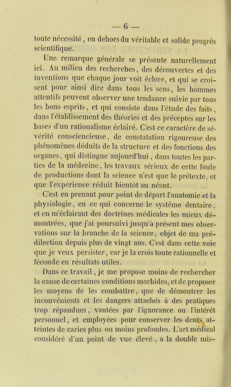 toute nécessité, en dehors du véritable et solide progrès scientifique. Une remarque générale se présente naturellement ici. Au milieu des recherches, des découvertes et des inventions que chaque jour voit éclore, et qui se croi- sent pour ainsi dire dans tous les sens, les hommes attentifs peuvent observer une tendance suivie par tous les bons esprits, et qui consiste dans l'étude des faits, dans l'établissement des théories et des préceptes sur les bases d'un rationalisme éclairé. C'est ce caractère de sé- vérité consciencieuse, de constatation rigoureuse des phénomènes déduits de la structure et des fonctions des organes, qui distingue aujourd'hui, dans toutes les par- ties de la médecine, les travaux sérieux de cette foule de productions dont la science n'est que le prétexte, et que l'expérience réduit bientôt au néant. C'est en prenant pour point de départ l'anatomie et la physiologie, en ce qui concerne le système dentaire, et en m'éclairant des doctrines médicales les mieux dé- montrées, que j'ai poursuivi jusqu'à présent mes obser- vations sur la branche de la science, objet de ma pré- dilection depuis plus de vingt ans. C'est dans celte voie que je veux persister, car je la crois toute rationnelle et féconde en résultats utiles. Dans ce travail, je me propose moins de rechercher la cause de certaines conditions morbides, et de proposer les moyens de les combattre, que de démontrer les inconvénients et les dangers attachés à des pratiques trop répandues, vantées par l'ignorance ou l'intérêt personnel, et employées pour conserver les dents, at- teintes de caries plus ou moins profondes. L'art médical considéré d'un point de vue élevé, a la double mis-