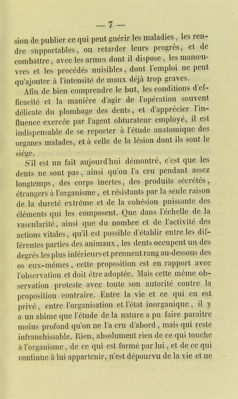 sion de publier ce qui peut guérir les maladies, les ren- dre supportables, ou retarder leurs progrès, et de combattre, avec les armes dont il dispose , les manœu- vres et les procédés nuisibles, dont l'emploi ne peut qu'ajouter à l'intensité de maux déjà trop graves. Afin de bien comprendre le but, les conditions d'ef- ficacité et la manière d'agir de l'opération souvent délicate du plombage des dents, et d'apprécier l'in- fluence exercée par l'agent obturateur employé, il est indispensable de se reporter à l'étude anatomique des organes malades, et à celle de la lésion dont ils sont le siège* S'il est un fait aujourd'hui démontré, c'est que les dents ne sont pas, ainsi qu'on l'a cru pendant assez longtemps, des corps inertes, des produits sécrétés, étrangers à l'organisme, et résistants par la seule raison de la dureté extrême et de la cohésion puissante des éléments qui les composent. Que dans l'échelle de la vascularilé, ainsi que du nombre et de l'activité des actions vitales, qu'il est possible d'établir entre les dif- férentes parties des animaux, les dents occupent un des degrés les plus inférieurs et prennent rang au-dessous des os eux-mêmes, cette proposition est en rapport avec l'observation et doit être adoptée. Mais cette même ob- servation proteste avec toute son autorité contre la proposition contraire. Entre la vie et ce qui en est privé, entre l'organisation et l'état inorganique, il y a un abîme que l'étude de la nature a pu faire paraître moins profond qu'on ne l'a cru d'abord, mais qui reste infranchissable. Rien, absolument rien de ce qui touche à l'organisme, de ce qui est formé par lui, et de ce qui continue à lui appartenir, n'est dépourvu de la vie et ne