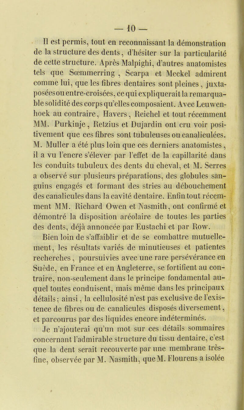 Il est permis, tout en reconnaissant la démonstration de la structure des dents, d'hésiter sur la particularité de cette structure. Après Malpighi, d'autres anatomistes tels que Sœmmerring , Scarpa et Meckel admirent comme lui, que les fibres dentaires sont pleines, juxta- posées ou entre-croisées, ce qui expliquerait la remarqua- ble solidité des corps qu'elles composaient. Avec Leu wen- hoek au contraire, Havers, Reichel et tout récemment MM. Purkinje, Retzius et Dujardin ont cru voir posi- tivement que ces fibres sont tubuleusesoucanaliculées. M. Muller a été plus loin que ces derniers anatomistes, il a vu l'encre s'élever par l'effet de la capillarité dans les conduits tubuleux des dents du cheval, et M. Serres a observé sur plusieurs préparations, des globules san- guins engagés et formant des stries au débouchement des canalicules dans la cavité dentaire. Enfin tout récem- ment MM. Richard Owen et Nasmith, ont confirmé et démontré la disposition aréolaire de toutes les parties des dents, déjà annoncée par Eustachi et par Row. Bien loin de s'afl'aiblir et de se combattre mutuelle- ment, les résultats variés de minutieuses et patientes recherches, poursuivies avec une rare persévérance en Suède, en France et en Angleterre, se fortifient au con- traire, non-seulement dans le principe fondamental au- quel toutes conduisent, mais même dans les principaux détails: ainsi, la cellulosité n'est pas exclusive de l'exis- tence de fibres ou de canalicules disposés diversement, et parcourus par des liquides encore indéterminés. Je n'ajouterai qu'un mot sur ces détails sommaires concernant l'admirable structure du tissu dentaire, c'est que la dent serait recouverte par une membrane très- fine, observée par M. Nasmith, que M. Flourens a isolée