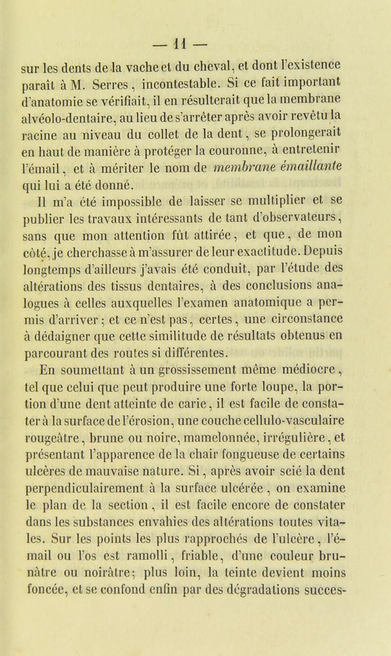 —11 — sur les dents de la vacheel du cheval, et dont l'existence paraît à M. Serres, incontestable. Si ce fait important d anatomie se vérifiait, il en résulterait que la membrane alvéolo-dentaire, au lieu de s'arrêter après avoir revêtu la racine au niveau du collet de la dent, se prolongerait en haut de manière à protéger la couronne, à entrelenir l'émail, et à mériter le nom de membrane émaillante qui lui a été donné. Il m'a été impossible de laisser se multiplier et se publier les travaux intéressants de tant d'observateurs, sans que mon attention fùl attirée, et que, de mon côté, je cherchasse à m'assurer de leur exactitude. Depuis longtemps d'ailleurs j'avais été conduit, par l'élude des altérations des tissus dentaires, à des conclusions ana- logues à celles auxquelles l'examen anatomique a per- mis d'arriver ; et ce n'est pas, certes, une circonstance à dédaigner que cette similitude de résultats obtenus en parcourant des routes si différentes. En soumettant à un grossissement même médiocre, tel que celui que peut produire une forte loupe, la por- tion d'une dent atteinte de carie, il est facile de consta- ter à la surface de l'érosion, une couche cellulo-vasculaire rougeâtre, brune ou noire, mamelonnée, irrégulière, et présentant l'apparence de la chair fongueuse de certains ulcères de mauvaise nature. Si, après avoir scié la dent perpendiculairement à la surface ulcérée , on examine le plan de la section, il est facile encore de constater dans les substances envahies des altérations toutes vita- les. Sur les points les plus rapprochés de l'ulcère, l'é- mail ou l'os est ramolli, friable, d'une couleur bru- nâtre ou noirâtre; plus loin, la teinte devient moins foncée, et se confond enfin par des dégradations succès-