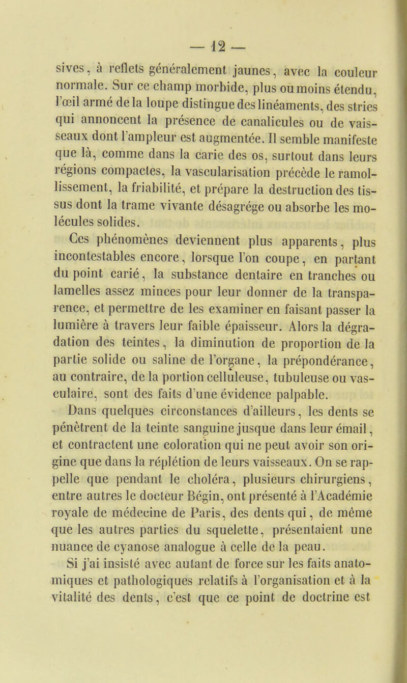 — 42 — sives, à reflets généralement jaunes, avec la couleur normale. Sur ce champ morbide, plus ou moins étendu, l'œil armé delà loupe distingue des linéaments, des stries qui annoncent la présence de canalicules ou de vais- seaux dont l'ampleur est augmentée. Il semble manifeste que là, comme dans la carie des os, surtout dans leurs régions compactes, la vascularisation précède le ramol- lissement, la friabilité, et prépare la destruction des tis- sus dont la trame vivante désagrège ou absorbe les mo- lécules solides. Ces phénomènes deviennent plus apparents, plus incontestables encore, lorsque l'on coupe, en partant du point carié, la substance dentaire en tranches ou lamelles assez minces pour leur donner de la transpa- rence, et permettre de les examiner en faisant passer la lumière à travers leur faible épaisseur. Alors la dégra- dation des teintes, la diminution de proportion de la partie solide ou saline de l'organe, la prépondérance, au contraire, de la portion celluleuse, tubuleuse ou vas- culaire, sont des faits d'une évidence palpable. Dans quelques circonstances d'ailleurs, les dents se pénètrent de la teinte sanguine jusque dans leur émail, et contractent une coloration qui ne peut avoir son ori- gine que dans la réplétion de leurs vaisseaux. On se rap- pelle que pendant le choléra, plusieurs chirurgiens, entre autres le docteur Bégin, ont présenté à l'Académie royale de médecine de Paris, des dents qui, de même que les autres parties du squelette, présentaient une nuance de cyanose analogue à celle de la peau. Si j'ai insisté avec autant de force sur les faits anato- miques et pathologiques relatifs à l'organisation et à la vitalité des dents, c'est que ce point de doctrine est