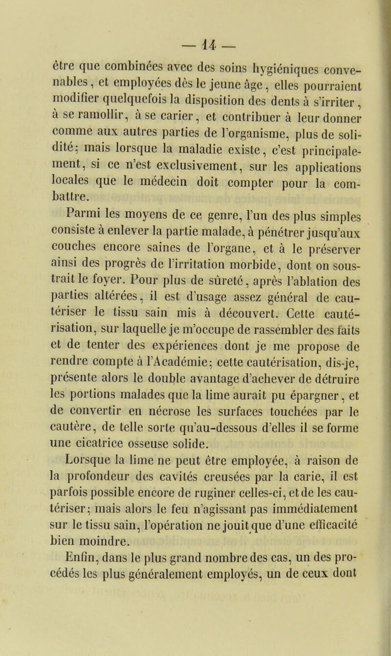 être que combinées avec des soins hygiéniques conve- nables , et employées dès le jeune âge, elles pourraient modifier quelquefois la disposition des dents à s'irriter, à se ramollir, à se carier, et contribuer à leur donner comme aux autres parties de l'organisme, plus de soli- dité; mais lorsque la maladie existe, c'est principale- ment, si ce n'est exclusivement, sur les applications locales que le médecin doit compter pour la com- battre. Parmi les moyens de ce genre, l'un des plus simples consiste à enlever la partie malade, à pénétrer jusqu'aux couches encore saines de l'organe, et à le préserver ainsi des progrès de l'irritation morbide, dont on sous- trait le foyer. Pour plus de sûreté, après l'ablation des parties altérées, il est d'usage assez général de cau- tériser le tissu sain mis à découvert. Cette cauté- risation, sur laquelle je m'occupe de rassembler des faits et de tenter des expériences dont je me propose de rendre compte à l'Académie; celte cautérisation, dis-je, présente alors le double avantage d'achever de détruire les portions malades que la lime aurait pu épargner, et de convertir en nécrose les surfaces touchées par le cautère, de telle sorte qu'au-dessous d'elles il se forme une cicatrice osseuse solide. Lorsque la lime ne peut être employée, à raison de la profondeur des cavités creusées par la carie, il est parfois possible encore de ruginer celles-ci, et de les cau- tériser; mais alors le feu n'agissant pas immédiatement sur le tissu sain, l'opération ne jouit que d'une efficacité bien moindre. Enfin, dans le plus grand nombre des cas, un des pro- cédés les plus généralement employés, un de ceux dont