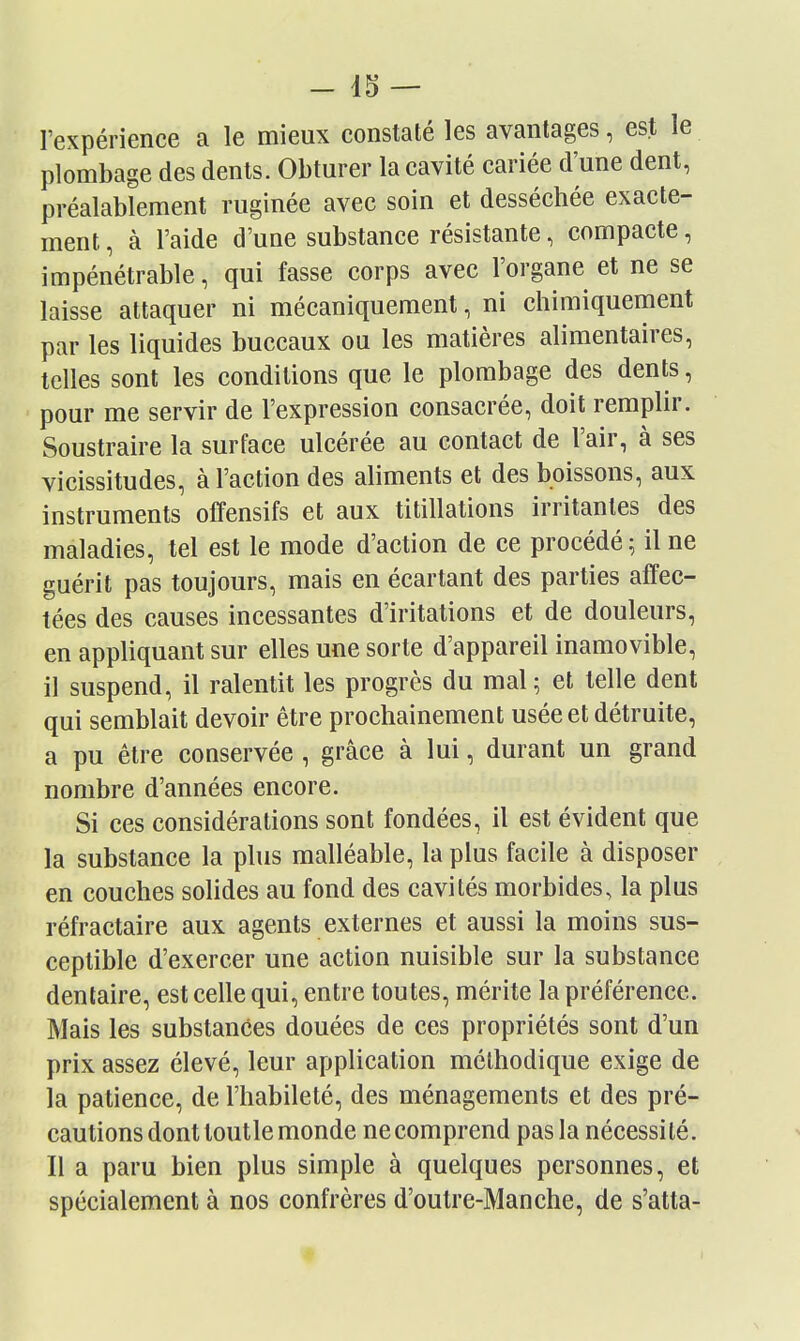 l'expérience a le mieux constaté les avantages, est le plombage des dents. Obtm'er la cavité cariée d'une dent, préalablement ruginée avec soin et desséchée exacte- ment , à l'aide d'une substance résistante, compacte, impénétrable, qui fasse corps avec l'organe et ne se laisse attaquer ni mécaniquement, ni chimiquement par les liquides buccaux ou les matières alimentaires, telles sont les conditions que le plombage des dents, pour me servir de l'expression consacrée, doit remplir. Soustraire la surface ulcérée au contact de l'air, à ses vicissitudes, à l'action des aliments et des boissons, aux instruments offensifs et aux titillations irritantes des maladies, tel est le mode d'action de ce procédé; il ne guérit pas toujours, mais en écartant des parties affec- tées des causes incessantes d'iritations et de douleurs, en appliquant sur elles une sorte d'appareil inamovible, il suspend, il ralentit les progrès du mal ; et telle dent qui semblait devoir être prochainement usée et détruite, a pu être conservée , grâce à lui, durant un grand nombre d'années encore. Si ces considérations sont fondées, il est évident que la substance la plus malléable, la plus facile à disposer en couches solides au fond des cavités morbides, la plus réfractaire aux agents externes et aussi la moins sus- ceptible d'exercer une action nuisible sur la substance dentaire, est celle qui, entre toutes, mérite la préférence. Mais les substances douées de ces propriétés sont d'un prix assez élevé, leur application méthodique exige de la patience, de l'habileté, des ménagements et des pré- cautions dont toutlemonde necomprend pas la nécessité. Il a paru bien plus simple à quelques personnes, et spécialement à nos confrères d'outre-Manche, de s'atta-