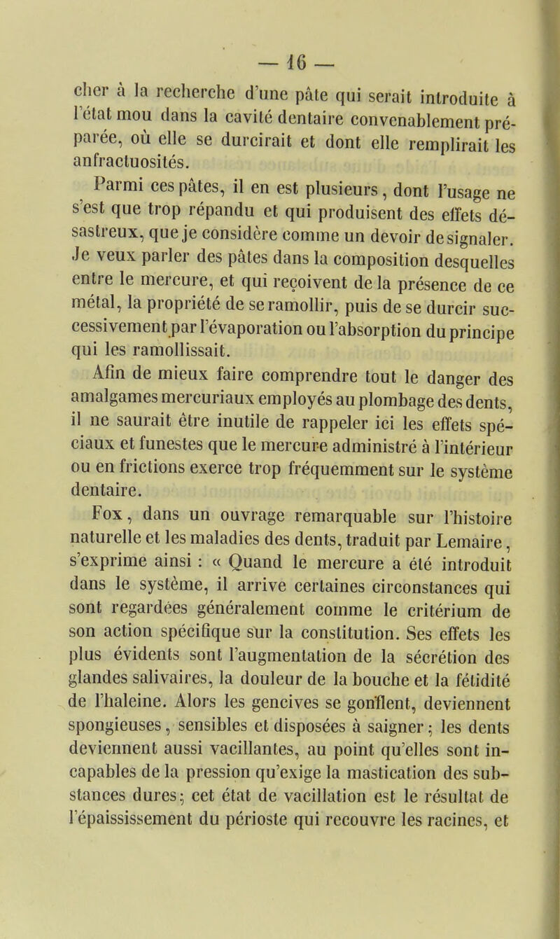 cher à la recherche d'une pâte qui serait introduite à I état mou dans la cavité dentaire convenablement pré- parée, où elle se durcirait et dont elle remplirait les anfractuosilés. Parmi ces pâtes, il en est plusieurs, dont l'usage ne s'est que trop répandu et qui produisent des elFets dé- sastreux, que je considère comme un devoir de signaler. Je veux parler des pâtes dans la composition desquelles entre le mercure, et qui reçoivent de la présence de ce métal, la propriété de se ramollir, puis de se durcir suc- cessivement par l'évaporation ou l'absorption du principe qui les ramollissait. Afin de mieux faire comprendre tout le danger des amalgames mercuriaux employés au plombage des dents, il ne saurait être inutile de rappeler ici les effets spé- ciaux et funestes que le mercure administré à l'intérieur ou en frictions exerce trop fréquemment sur le système dentaire. Fox, dans un ouvrage remarquable sur l'histoire naturelle et les maladies des dents, traduit par Lemaire, s'exprime ainsi : « Quand le mercure a été introduit dans le système, il arrive certaines circonstances qui sont regardées généralement comme le critérium de son action spécifique sur la constitution. Ses effets les plus évidents sont l'augmentation de la sécrétion des glandes salivaires, la douleur de la bouche et la fétidité de l'haleine. Alors les gencives se gonflent, deviennent spongieuses, sensibles et disposées à saigner; les dents deviennent aussi vacillantes, au point qu'elles sont in- capables de la pression qu'exige la mastication des sub- stances dures; cet état de vacillation est le résultat de l'épaississement du périoste qui recouvre les racines, et