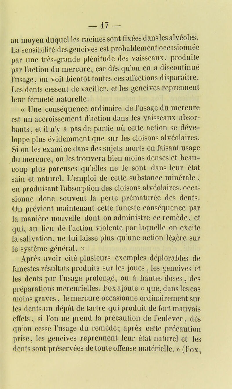 au moyen duquel les racines sont fixées dansles alvéoles. La sensibilité des gencives est probablement occasionnée par une très-grande plénitude des vaisseaux, produite par l'action du mercure, car dès qu'on en a discontinué l'usage, on voit bientôt toutes ces affections disparaître. Les dents cessent de vaciller, et les gencives reprennent leur fermeté naturelle. « Une conséquence ordinaire de l'usage du mercure est un accroissement d'action dans les vaisseaux absor- bants, et il n'y a pas de partie où cette action se déve- loppe plus évidemment que sur les cloisons alvéolaires. Si on les examine dans des sujets morts en faisant usage du mercure, on les trouvera bien moins denses et beau- coup plus poreuses qu'elles ne le sont dans leur état sain et naturel. L'emploi de cette substance minérale , en produisant l'absorption des cloisons alvéolaires, occa- sionne donc souvent la perte prématurée des dents. On prévient maintenant cette funeste conséquence par la manière nouvelle dont on administre ce remède, et qui, au lieu de l'action violente par laquelle on excite la salivation, ne lui laisse plus qu'une action légère sur le système général. » Après avoir cité plusieurs exemples déplorables de funestes résultats produits sur les joues, les gencives et les dents par l'usage prolongé, ou à hautes doses, des préparations mercurielles, Fox ajoute a que, dans les cas moins graves, le mercure occasionne ordinairement sur les dents un dépôt de tartre qui produit de fort mauvais effets, si l'on ne prend la précaution de l'enlever, dès qu'on cesse l'usage du remède; après cette précaution prise, les gencives reprennent leur état naturel et les dents sont préservées de toute offense matérielle. » (Fox,