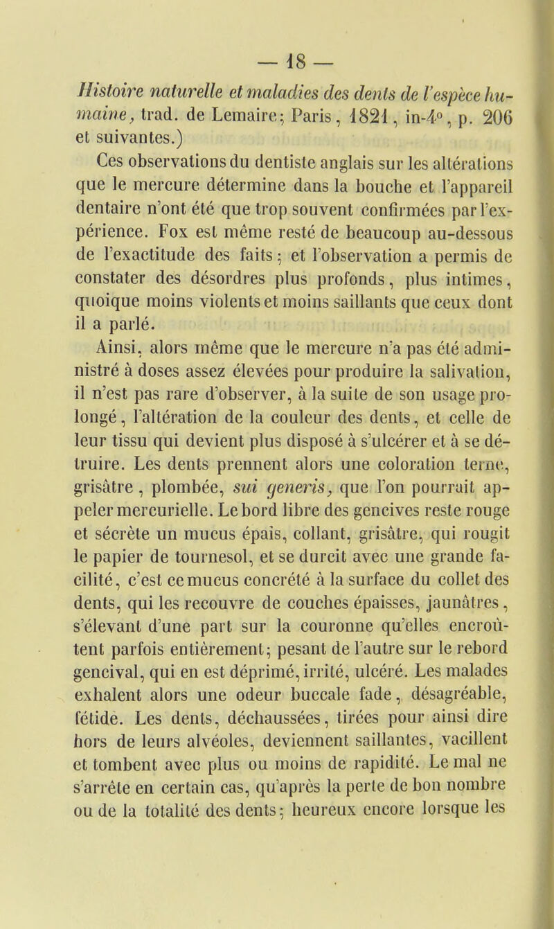 Histoire naturelle et maladies des dents de l'espèce hu- maine, trad. de Lemaire; Paris, 1821, in-4% p. 206 et suivantes.) Ces observations du dentiste anglais sur les altérations que le mercure détermine dans la bouche et l'appareil dentaire n'ont été que trop souvent confirmées par l'ex- périence. Fox est même resté de beaucoup au-dessous de l'exactitude des faits ^ et l'observation a permis de constater des désordres plus profonds, plus intimes, quoique moins violents et moins saillants que ceux dont il a parlé. Ainsi, alors même que le mercure n'a pas été admi- nistré à doses assez élevées pour produire la salivation, il n'est pas rare d'observer, à la suite de son usage pro- longé , l'altération de la couleur des dents, et celle de leur tissu qui devient plus disposé à s'ulcérer et à se dé- truire. Les dents prennent alors une coloration terne, grisâtre, plombée, sui cjeneris, que l'on pourrait ap- peler mercurielle. Le bord libre des gencives reste rouge et sécrète un mucus épais, collant, grisâtre, qui rougit le papier de tournesol, et se durcit avec une grande fa- cilité, c'est ce mucus concrété à la surface du collet des dents, qui les recouvre de couches épaisses, jaunâtres, s'élevant d'une part sur la couronne qu'elles encroû- tent parfois entièrement; pesant de l'autre sur le rebord gencival, qui en est déprimé, irrité, ulcéré. Les malades exhalent alors une odeur buccale fade, désagréable, fétide. Les dents, déchaussées, tirées pour ainsi dire hors de leurs alvéoles, deviennent saillantes, vacillent et tombent avec plus ou moins de rapidité. Le mal ne s'arrête en certain cas, qu'après la perte de bon nombre ou de la totalité des dents; heureux encore lorsque les