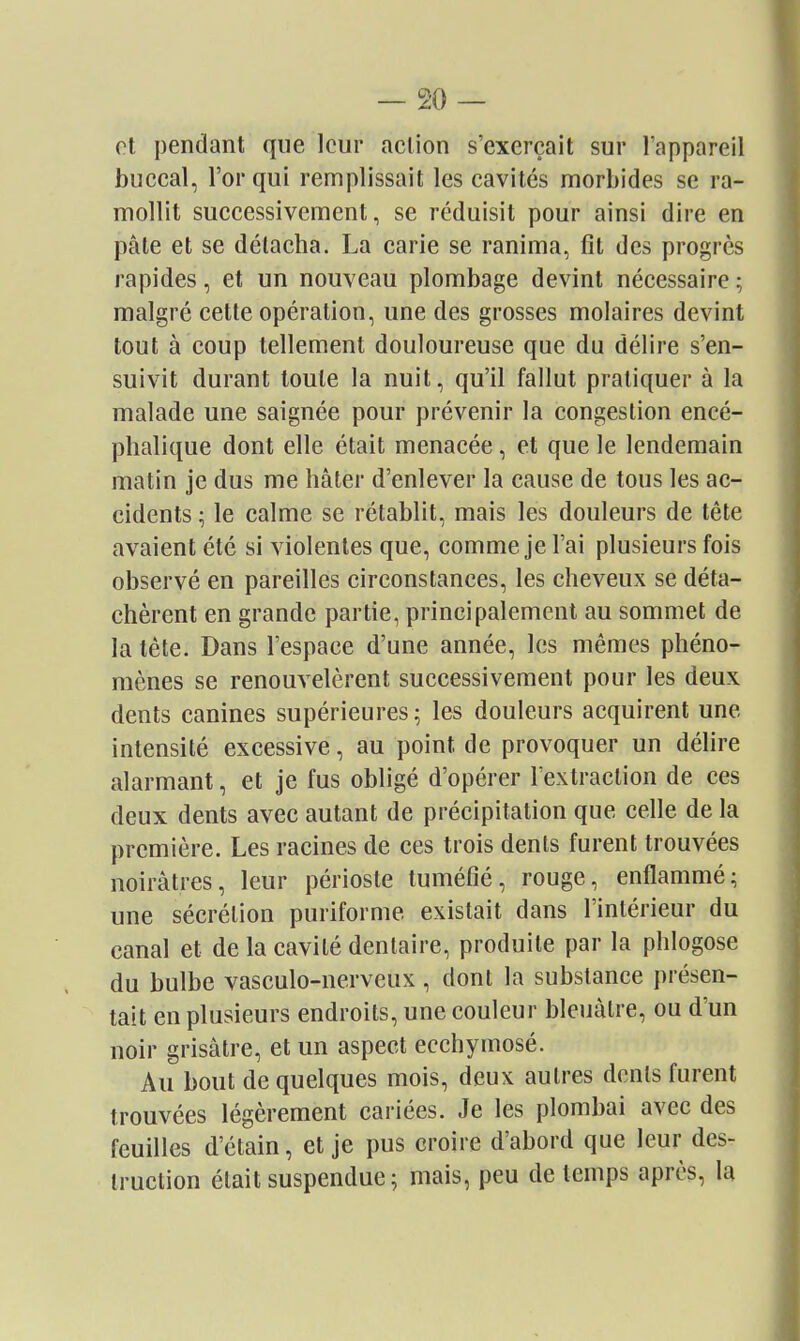 — so- rt pendant que leur action s'exerçait sur l'appareil buccal, l'or qui remplissait les cavités morbides se ra- mollit successivement, se réduisit pour ainsi dire en pâte et se détacha. La carie se ranima, fit des progrès rapides, et un nouveau plombage devint nécessaire ; malgré cette opération, une des grosses molaires devint tout à coup tellement douloureuse que du délire s'en- suivit durant toute la nuit, qu'il fallut pratiquer à la malade une saignée pour prévenir la congestion encé- phalique dont elle était menacée, et que le lendemain matin je dus me hâter d'enlever la cause de tous les ac- cidents ^ le calme se rétablit, mais les douleurs de tête avaient été si violentes que, comme je l'ai plusieurs fois observé en pareilles circonstances, les cheveux se déta- chèrent en grande partie, principalement au sommet de la téte. Dans l'espace d'une année, les mêmes phéno- mènes se renouvelèrent successivement pour les deux dents canines supérieures; les douleurs acquirent une intensité excessive, au point de provoquer un délire alarmant, et je fus obligé d'opérer Textraclion de ces deux dents avec autant de précipitation que celle de la première. Les racines de ces trois dents furent trouvées noirâtres, leur périoste tuméfié, rouge, enflammé; une sécrétion puriforme existait dans l'intérieur du canal et de la cavité dentaire, produite par la phlogose du bulbe vasculo-nerveux , dont la substance présen- tait en plusieurs endroits, une couleur bleuâtre, ou d'un noir grisâtre, et un aspect ecchymosé. Au bout de quelques mois, deux autres dents furent trouvées légèrement cariées. Je les plombai avec des feuilles d'étain, et je pus croire d'abord que leur des- truction était suspendue ; mais, peu de temps après, la