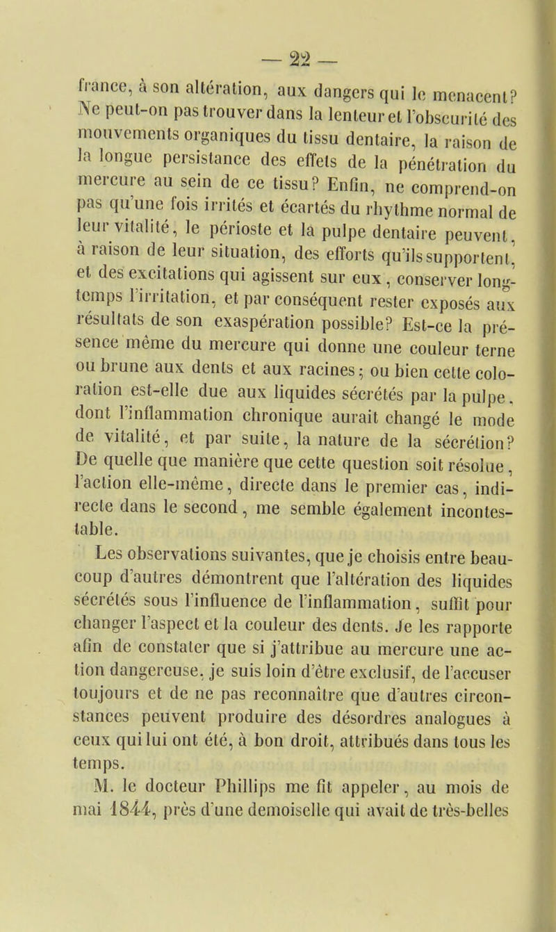 fiance, à son altération, aux dangers qui le menacenlP Ne peut-on pas trouver dans la lenteur et l'obscurité des mouvements organiques du tissu dentaire, la raison de la longue persistance des effets de la pénétiation du mercure au sein de ce tissu? Enfin, ne comprend-on pas qu'une fois irrités et écartés du rhythme normal de leur vitalité, le périoste et la pulpe dentaire peuvent, à raison de leur situation, des efforts qu'ils supportent^ et des excitations qui agissent sur eux, conserver long- temps l'irritation, et par conséquent rester exposés aux résultats de son exaspération possible? Est-ce la pré- sence même du mercure qui donne une couleur terne ou brune aux dents et aux racines ^ ou bien cette colo- ration est-elle due aux liquides sécrétés par la pulpe, dont l'inflammation chronique aurait changé le mode de vitalité, et par suite, la nature de la sécrétion? De quelle que manière que cette question soit résolue, l'action elle-même, directe dans le premier cas, indi- recte dans le second, me semble également incontes- table. Les observations suivantes, que je choisis entre beau- coup d'autres démontrent que l'altération des liquides sécrétés sous l'influence de l'inflammation, suffit pour changer l'aspect et la couleur des dents. Je les rapporte afin de constater que si j'attribue au mercure une ac- tion dangereuse, je suis loin d'être exclusif, de l'accuser toujours et de ne pas reconnaître que d'autres circon- stances peuvent produire des désordres analogues à ceux qui lui ont été, à bon droit, attribués dans tous les temps. M. le docteur Phillips me fit appeler, au mois de niai 1844, près d'une demoiselle qui avait de très-belles