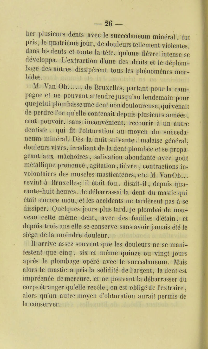 ber plusieurs dents avec le succedaneum minéral, fut pris, le quatrième jour, de douleurs tellement violentes dans les dents et toute la tête, qu'une fièvre intense se développa. L'extraction d'une des dents et le déplom- bage des autres dissipèrent tous les phénomènes mor- bides. ,, M. Van Ob , de Bruxelles, partant pour la cam- pagne et ne pouvant attendre jusqu'au lendemain pour que je lui plombasse une dent non douloureuse, qui venait de perdre l'or qu'elle contenait depuis plusieurs années, crut pouvoir, sans inconvénient, recourir à un autre dentiste , qui fit l'obturation au moyen du succeda- neum minéral. Dès la nuit suivante, malaise général, douleurs vives, irradiant de la dent plombée et se propa- geant aux mâchoires, salivation abondante avec goût métallique prononcé, agitation, fièvre , contractions in- volontaires des muscles masticateurs, etc. M. VanOb... revint à Bruxelles; il était fou, disait-il, depuis qua- rante-huit heures. Je débarrassai la dent du mastic qui était encore mou, et les accidents ne tardèrent pas à se dissiper. Quelques jours plus tard, je plombai de nou- veau cette même dent, avec des feuilles d'étain, et depuis trois ans elle se conserve sans avoir jamais été le siège de la moindre douleur. Il arrive assez souvent que les douleurs ne se mani- festent que cinq, six et même quinze ou vingt jours après le plombage opéré avec le succedaneum. Mais alors le mastic a pris la solidité de l'argent, la dent est imprégnée de mercure, et ne pouvant la débarrasser du corps étranger qu'elle recèle, on est obligé de l'extraire, alors qu'un autre moyen d'obturation aurait permis de la conserver.