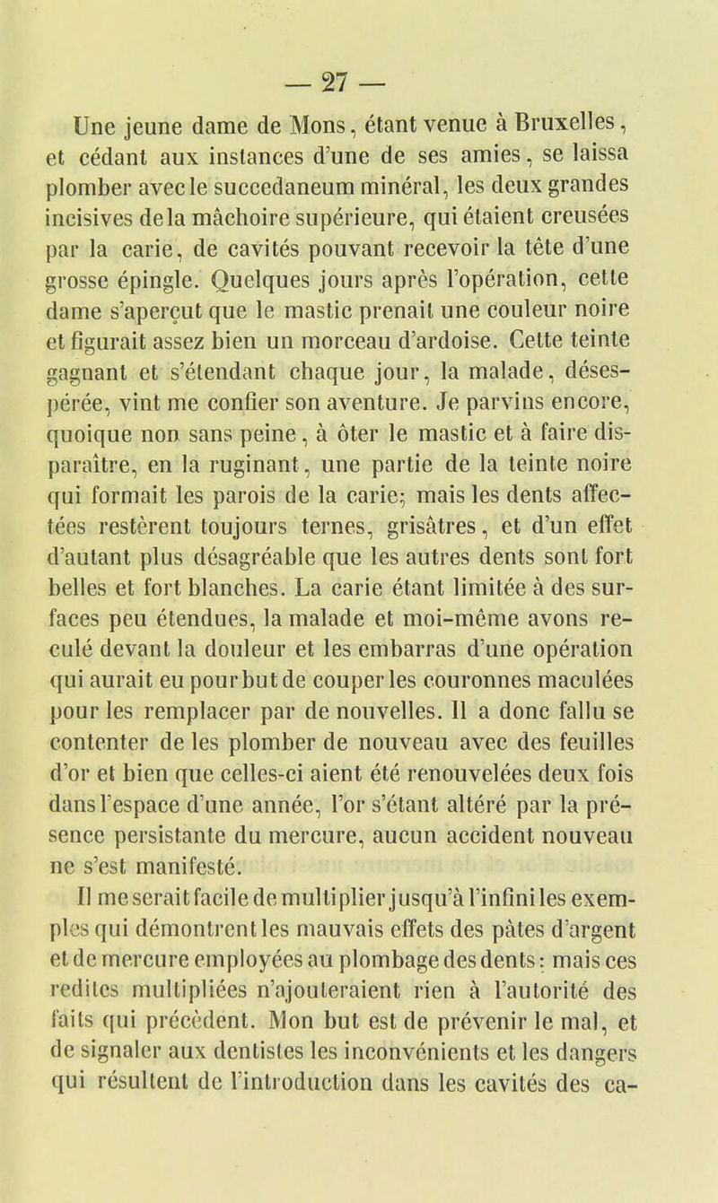 Une jeune dame de Mons, étant venue à Bruxelles, et cédant aux instances d'une de ses amies, se laissa plomber avec le succedaneum minéral, les deux grandes incisives delà mâchoire supérieure, qui étaient creusées par la carie, de cavités pouvant recevoir la tête d'une grosse épingle. Quelques jours après l'opération, cette dame s'aperçut que le mastic prenait une couleur noire et figurait assez bien un morceau d'ardoise. Cette teinte gagnant et s'élendant chaque jour, la malade, déses- pérée, vint me confier son aventure. Je parvins encore, quoique non sans peine, à ôter le mastic et à faire dis- paraître, en la ruginant, une partie de la teinte noire qui formait les parois de la carie; mais les dents alîec- tées restèrent toujours ternes, grisâtres, et d'un effet d'autant plus désagréable que les autres dents sont fort belles et fort blanches. La carie étant limitée à des sur- faces peu étendues, la malade et moi-même avons re- culé devant la douleur et les embarras d'une opération qui aurait eu pour but de couper les couronnes maculées pour les remplacer par de nouvelles. 11 a donc fallu se contenter de les plomber de nouveau avec des feuilles d'or el bien que celles-ci aient été renouvelées deux fois dans l'espace d'une année, l'or s'étant altéré par la pré- sence persistante du mercure, aucun accident nouveau ne s'est manifesté. Il me serait facile de multiplier jusqu'à l'infini les exem- ples qui démontrent les mauvais effets des pâtes d'argent et de mercure employées au plombage des dents : mais ces redites multipliées n'ajouteraient rien à l'autorité des faits qui précèdent. Mon but est de prévenir le mal, et de signaler aux dentistes les inconvénients et les dangers qui résultent de l'introduction dans les cavités des ca-