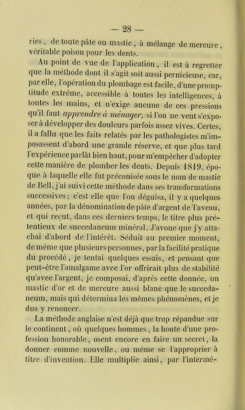 ries, de toute pâle ou mastic, à mélange de mercure, véritable poison pour les dents. Au point de vue de l'application, il est à regretter que la méthode dont il s'agit soit aussi pernicieuse, car, par elle, l'opération du plombage est facile, d'une promp- titude extrême, accessible à toutes les intelligences, à toutes les mains, et n'exige aucune de ces pressions qu'il faut apprendre à ménager, si l'on ne veut s'expo- ser à développer des douleurs parfois assez vives. Certes, il a fallu que les faits relatés par les pathologistes m'im- posassent d'abord une grande réserve, et que plus tard l'expérience parlât bien haut, pour m'empêcher d'adopter cette manière de plomber les dents. Depuis 1819, épo- que à laquelle elle fut préconisée sous le nom de mastic de Bell, j'ai suivi cette méthode dans ses transformations successives; c'est elle que l'on déguisa, il y a quelques années, par la dénomination de pâte d'argent dcTaveau, et qui reçut, dans ces derniers temps, le titre plus pré- tentieux de succedaneum minéral. J'avoue que j'y atta- chai d'abord de l'intérêt. Séduit au premier moment, de même que plusieurs personnes, par la facilité pratique du procédé, je tentai quelques essais, et pensant que peut-être l'amalgame avec l'or offrirait plus de stabilité qu'avec l'argent, je composai, d'après cette donnée, un mastic d'or et de mercure aussi blanc que le succeda- neum, mais qui détermina les mêmes phénomènes, et je dus y renoncer. La méthode anglaise n'est déjà que trop répandue sur le continent, où quelques hommes, la honte d'une pro- fession honorable, osent encore en faire un secret, la donner comme nouvelle, ou même se l'approprier à titre d'invention. Elle multiplie ainsi, par l'inlerraé-