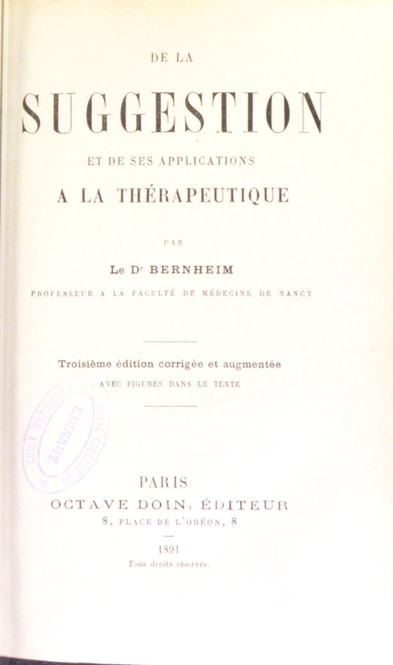 SUGGESTI ET DE SES APPLICATIONS A LA THEILAPEUTIQUE l'A R Le Dr BERNHEIM PROFESSEUR A LA FACULTÉ DE MÉDECINE DE NANCY Troisième édition corrigée et augmentée AVEC FIGURES DANS LE TEXTE PARIS OCTAVE D O l N , ÉDITEUR 8 , PLACE DE L'ODÉON, 8 1891 Tous droits réservés.