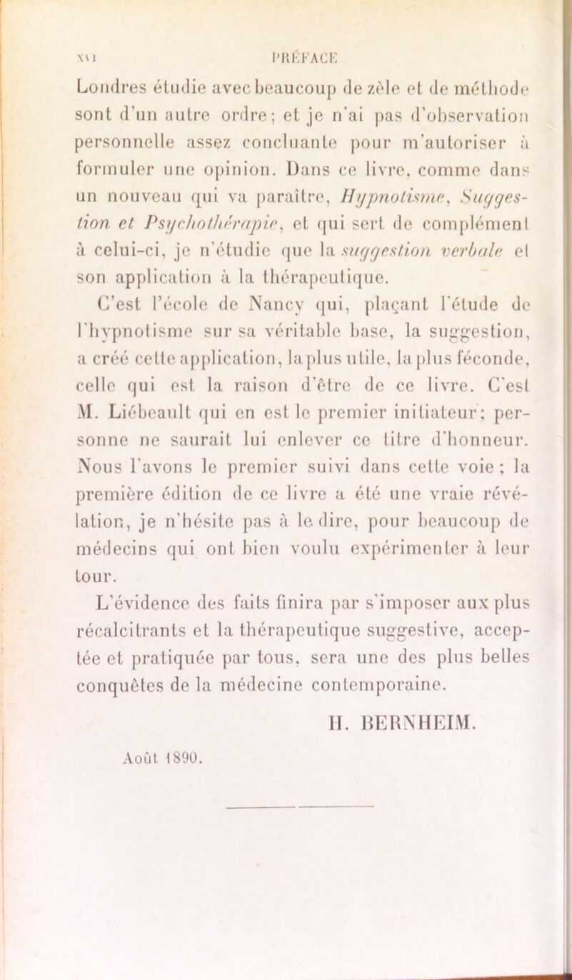 Londres étudie avec beaucoup de zèle et de méthode sont d’un autre ordre; et je n’ai pas d’observation personnelle assez concluante pour m’autoriser à formuler une opinion. Dans ce livre, comme dans un nouveau qui va paraître, Hypnotisme, Sugges- tion et Psychothérapie, et qui sert de complémenl à celui-ci, je n’étudie que la suggestion verbale el son application à la thérapeutique. C’est l’école de Nancy qui, plaçant l'étude de l’hypnotisme sur sa véritable base, la suggestion, a créé celte application, la plus utile, la plus féconde, celle qui est la raison d’être de ce livre. C'est Al. Liébeault qui en est le premier initiateur; per- sonne ne saurait lui enlever ce titre d’honneur. Nous lavons le premier suivi dans cette voie; la première édition de ce livre a été une vraie révé- lation, je n’hésite pas à le dire, pour beaucoup de médecins qui ont bien voulu expérimenter à leur tour. L’évidence des faits finira par s'imposer aux plus récalcitrants et la thérapeutique suggestive, accep- tée et pratiquée par tous, sera une des plus belles conquêtes de la médecine contemporaine. 11. BERNHEIM. Août 1890.