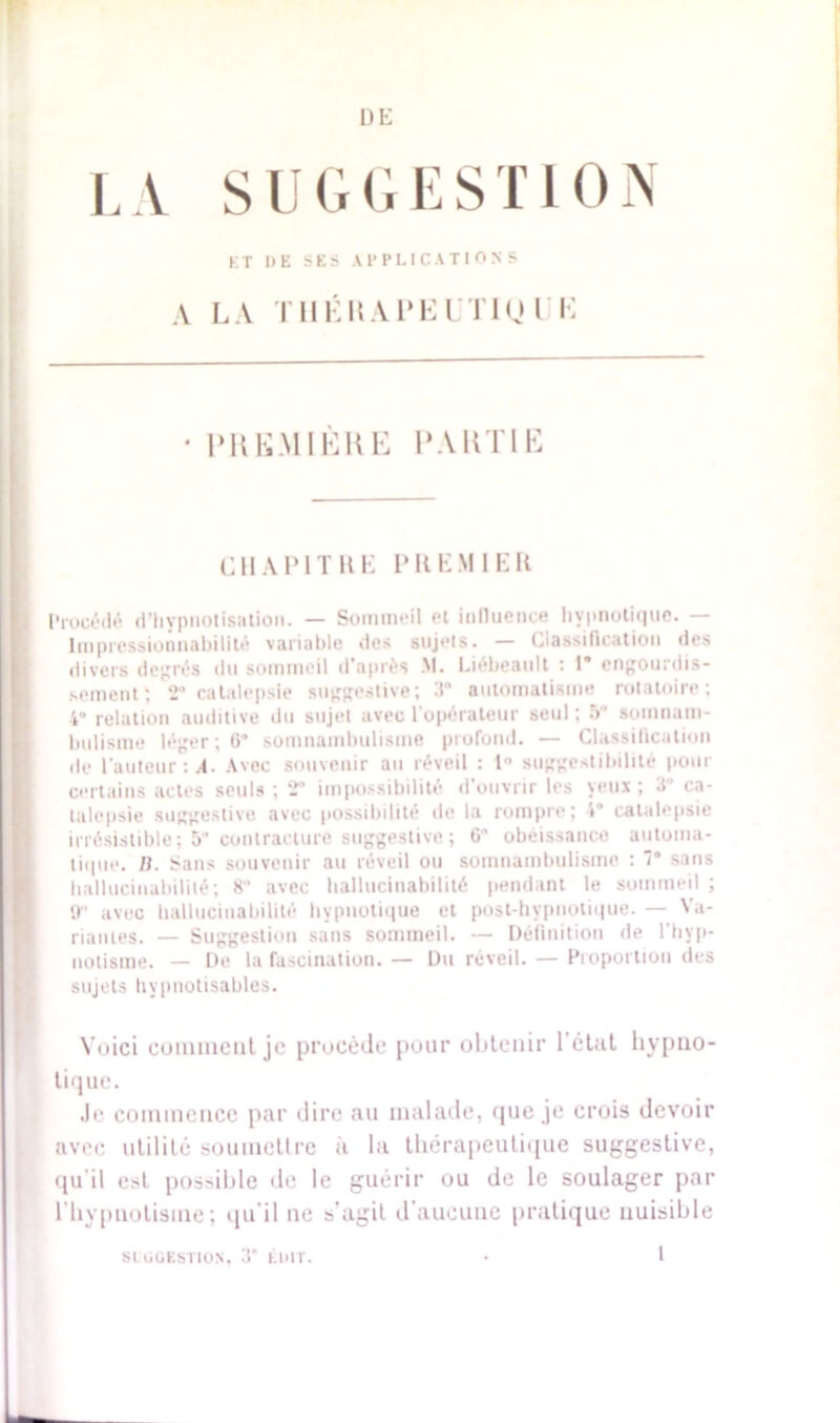 DE LA SUGGESTION KT DE SES APPLICATIONS A LA THÉ 15Al*El Tl0 UE UH KM 1ERE UAKTIE CHAPITRE PREMIER Procédé d’hypnotisation. — Sommeil et influence hypnotique. Impressionnabilité variable des sujets. — Classification îles divers degrés du sommeil d'après M. Liébeault : 1* engourdis- sement; 2° catalepsie suggestive; V automatisme rotatoire; 4° relation auditive du sujet avec l’opérateur seul ; 5* somnam- bulisme léger; 6* somnambulisme profond. — Classification de l’auteur : A- Avec souvenir au réveil : 1° suggestibilité pour certains actes seuls; 2 impossibilité d'ouvrir les yeux; 3 ca- talepsie suggestive avec possibilité de la rompre; »” catalepsie irrésistible; 5 contracture suggestive; 6° obéissance automa- tique. li. Sans souvenir au réveil ou somnambulisme : 1° sans liallucinabilité; 8 avec ballucinabilité pendant le sommeil ; tr avec liallucinabilité hypnotique et post-hvpnotique. — Va- riantes. — Suggestion sans sommeil. — Définition de l'hyp- notisme. — De la fascination. — Du réveil. — Proportion des sujets hypnotisables. Voici comment je procède pour obtenir 1 élut hypno- tique. Je commence par dire au malade, que je crois devoir avec utilité soumettre à la thérapeutique suggestive, qu’il est possible de le guérir ou de le soulager par l'hypnotisme; qu'il ne s'agit d'aucune pratique nuisible