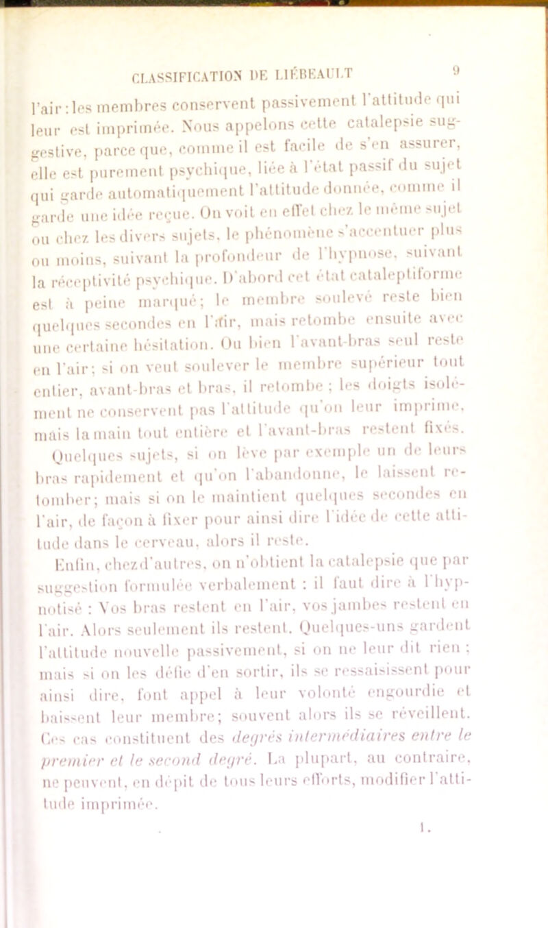 l’air: les membres conservent passivement 1 attitude qui leur est imprimée. Nous appelons cette catalepsie sug- gestive, parce que, comme il est facile de s en assurer, elle est purement psychique, liée à l’état passif du sujet qui garde automatiquement l’altitude donnée, comme il garde une idée reçue. On voit en effet chez le même sujet ou chez les divers sujets, le phénomène s’accentuer plus ou moins, suivant la profondeur de l’hypnose, suivant la réceptivité psychique. D'abord cet état cataleptiforme est à peine marqué; le membre soulevé reste bien quelques secondes en l'ifir, mais retombe ensuite avec une certaine hésitation. Ou bien l’avant-bras seul reste en l’air: si on veut soulever le membre supérieur tout entier, avant-bras et bras, il retombe ; les doigts isolé- ment ne conservent pas 1 attitude qu on leur imprime, mais la main tout entière et l’avant-bras restent fixés. Quelques sujets, si on lève par exemple un de leurs bras rapidement et qu’on l'abandonne, le laissent re- tomber; mais si on le maintient quelques secondes en l’air, de façon à fixer pour ainsi dire l'idée de cette atti- tude dans le cerveau, alors il reste. Enfin, chezd’autres, on n’obtient la catalepsie que par suggestion formulée verbalement : il faut dire a 1 hyp- notisé : Vos bras restent en l’air, vos jambes restent en l'air. Alors seulement ils restent. Quelques-uns gardent l’altitude nouvelle passivement, si on ne leur dit rien : mais si on les défie d’en sortir, ils se ressaisissent pour ainsi dire, font appel à leur volonté engourdie et baissent leur membre; souvent alors fisse réveillent. Ces cas constituent des degrés intermédiaires entre le premier et le second degré. La plupart, au contraire, ne peuvent, en dépit de tous leurs ellorts, modifier 1 atti- tude imprimée. t.